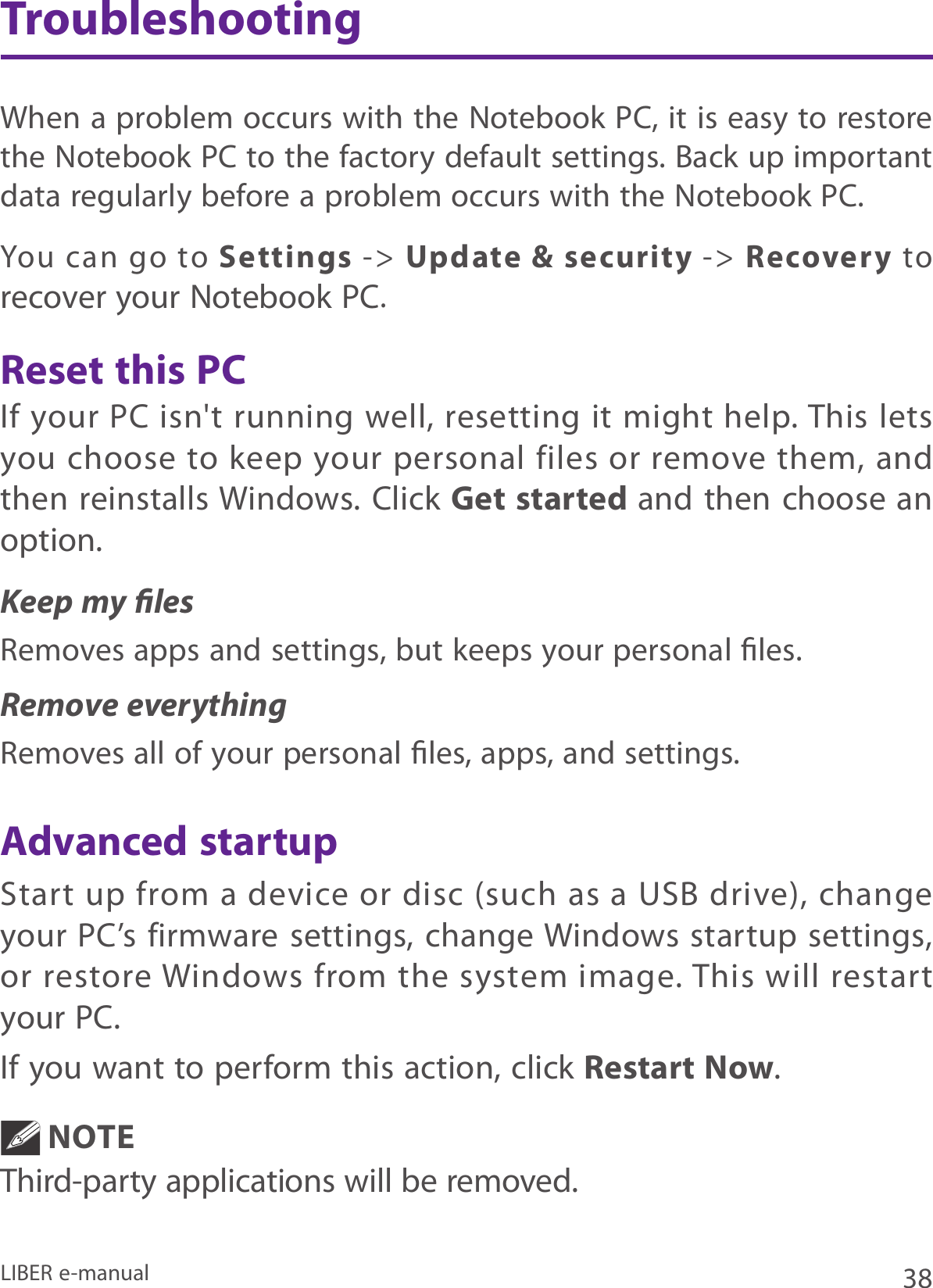 38LIBER e-manualIf your PC isn&apos;t  running well, resetting it might  help. This lets you choose  to keep your  personal files  or remove them, and then reinstalls Windows. Click Get started and then choose an option. Keep my lesRemoves apps and settings, but keeps your personal les.Remove everythingRemoves all of your personal les, apps, and settings.Start  up from a  device  or disc  (such as  a USB  drive),  change your  PC’s firmware  settings, change Windows startup settings, or restore Windows from  the system  image. This will restart your PC. If you want to perform this action, click Restart Now.NOTE Third-party applications will be removed.You  can  go  to  Settings -&gt; Update &amp; security -&gt;  Recovery to recover your Notebook PC.When a problem occurs with the Notebook PC, it is easy to restore the Notebook PC to the factory default settings. Back up important data regularly before a problem occurs with the Notebook PC.TroubleshootingReset this PCAdvanced startup