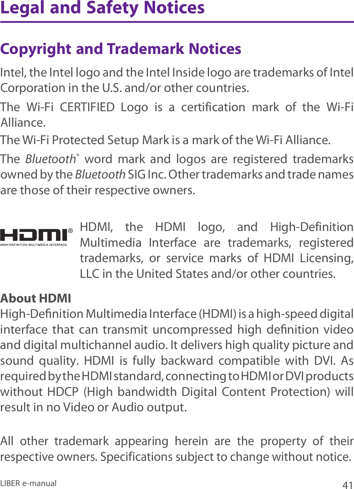 41LIBER e-manualLegal and Safety NoticesCopyright and Trademark Notices Intel, the Intel logo and the Intel Inside logo are trademarks of Intel Corporation in the U.S. and/or other countries.The  Wi-Fi  CERTIFIED  Logo  is  a  certification  mark  of  the  Wi-Fi Alliance. The Wi-Fi Protected Setup Mark is a mark of the Wi-Fi Alliance.The  Bluetooth®  word  mark  and  logos  are  registered  trademarks owned by the Bluetooth SIG Inc. Other trademarks and trade names are those of their respective owners.About HDMIHigh-Deﬁnition Multimedia Interface (HDMI) is a high-speed digital interface  that  can  transmit  uncompressed  high  deﬁnition  video and digital multichannel audio. It delivers high quality picture and sound  quality.  HDMI  is  fully  backward  compatible  with  DVI.  As required by the HDMI standard, connecting to HDMI or DVI products without  HDCP  (High  bandwidth  Digital  Content  Protection)  will result in no Video or Audio output.HDMI,  the  HDMI  logo,  and  High-Definition Multimedia  Interface  are  trademarks,  registered trademarks,  or  service  marks  of  HDMI  Licensing, LLC in the United States and/or other countries.All  other  trademark  appearing  herein  are  the  property  of  their respective owners. Specifications subject to change without notice.
