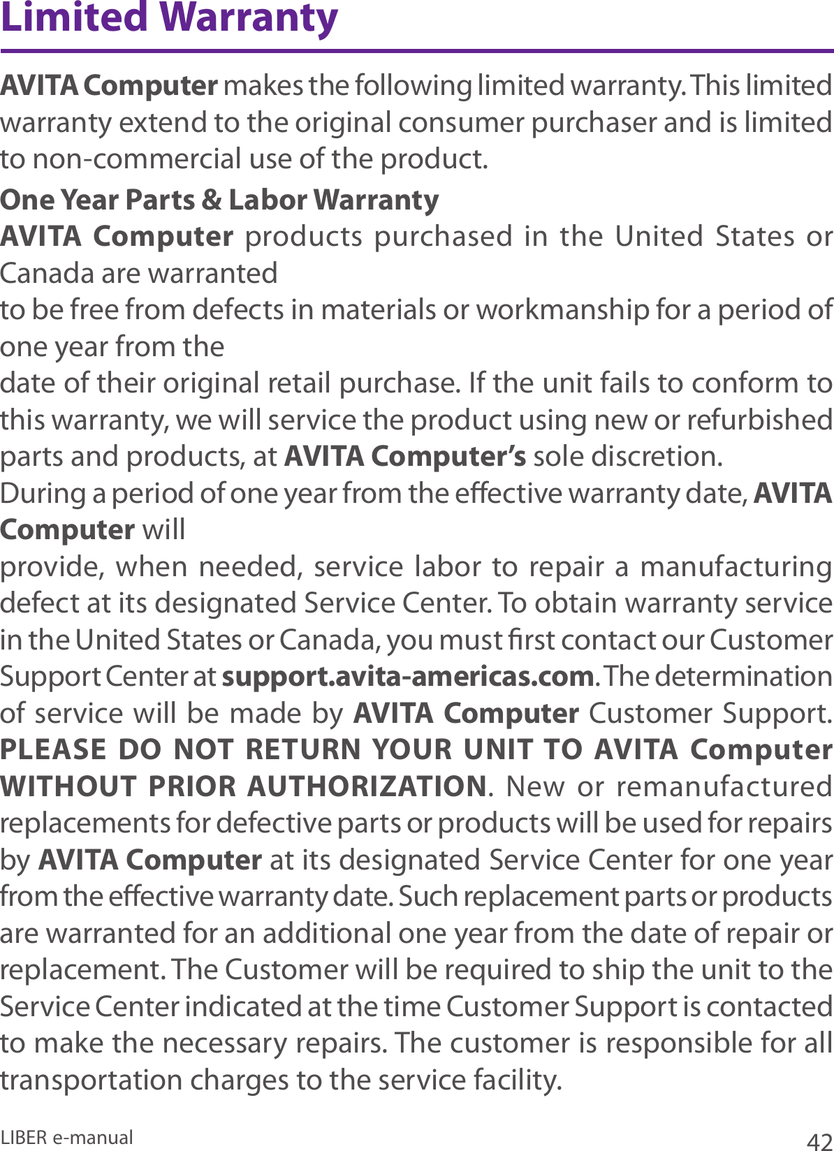42LIBER e-manualAVITA Computer makes the following limited warranty. This limited warranty extend to the original consumer purchaser and is limited to non-commercial use of the product.One Year Parts &amp; Labor WarrantyAVITA Computer products  purchased  in  the  United  States or Canada are warrantedto be free from defects in materials or workmanship for a period of one year from thedate of their original retail purchase. If the unit fails to conform to this warranty, we will service the product using new or refurbished parts and products, at AVITA Computer’s sole discretion.During a period of one year from the eective warranty date, AVITA Computer willprovide, when needed, service labor to repair a manufacturing defect at its designated Service Center. To obtain warranty service in the United States or Canada, you must rst contact our Customer Support Center at support.avita-americas.com. The determination of service will be made by AVITA Computer Customer Support. PLEASE DO NOT RETURN YOUR UNIT TO AVITA Computer WITHOUT PRIOR AUTHORIZATION.  New  or  remanufactured replacements for defective parts or products will be used for repairs by AVITA Computer at its designated Service Center for one year from the eective warranty date. Such replacement parts or products are warranted for an additional one year from the date of repair or replacement. The Customer will be required to ship the unit to the Service Center indicated at the time Customer Support is contacted to make the necessary repairs. The customer is responsible for all transportation charges to the service facility.Limited Warranty