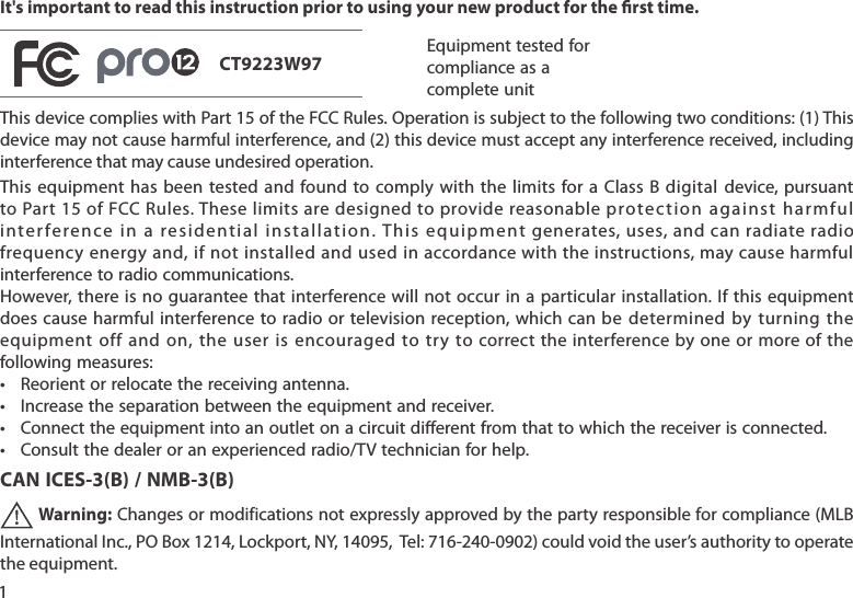 1It&apos;s important to read this instruction prior to using your new product for the rst time.Equipment tested forcompliance as acomplete unit This device complies with Part 15 of the FCC Rules. Operation is subject to the following two conditions: (1) This device may not cause harmful interference, and (2) this device must accept any interference received, including interference that may cause undesired operation.This equipment  has  been  tested and  found to  comply  with  the limits  for a  Class B digital  device,  pursuant to Part 15 of FCC Rules. These limits are designed to  provide reasonable protection  a gain st  har mful interference in a residential installation. This equipment generates, uses, and can radiate radio frequency energy and, if not installed and used in accordance with the instructions, may cause harmful interference to radio communications.However, there is no guarantee that interference will not occur in a particular installation. If this equipment does cause  harmful  interference  to  radio or  television reception,  which can  be  determined  by  turning  the equipment  off  and  on, the  user is encouraged  to try  to correct the interference by  one or  more  of the following measures:• Reorientorrelocatethereceivingantenna.• Increasetheseparationbetweentheequipmentandreceiver.• Connecttheequipmentintoanoutletonacircuitdierentfromthattowhichthereceiverisconnected.• Consultthedealeroranexperiencedradio/TVtechnicianforhelp.CAN ICES-3(B) / NMB-3(B) Warning:Changesormodificationsnotexpresslyapprovedbythepartyresponsibleforcompliance(MLBInternationalInc.,POBox1214,Lockport,NY,14095,Tel:716-240-0902)couldvoidtheuser’sauthoritytooperatethe equipment.CT9223W97