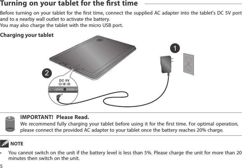 IMPORTANT!  Please Read.We recommend fully  charging your tablet before using  it for the rst time. For optimal operation, pleaseconnecttheprovidedACadaptertoyourtabletoncethebatteryreaches20%charge.Beforeturning on yourtabletforthe rst time,connectthesuppliedACadapterintothe tablet&apos;sDC5Vportand to a nearby wall outlet to activate the battery. YoumayalsochargethetabletwiththemicroUSBport. NOTE• Youcannotswitchontheunit ifthebatterylevelislessthan5%.Pleasechargetheunitformorethan20minutes then switch on the unit.Turning on your tablet for the rst time5Charging your tablet