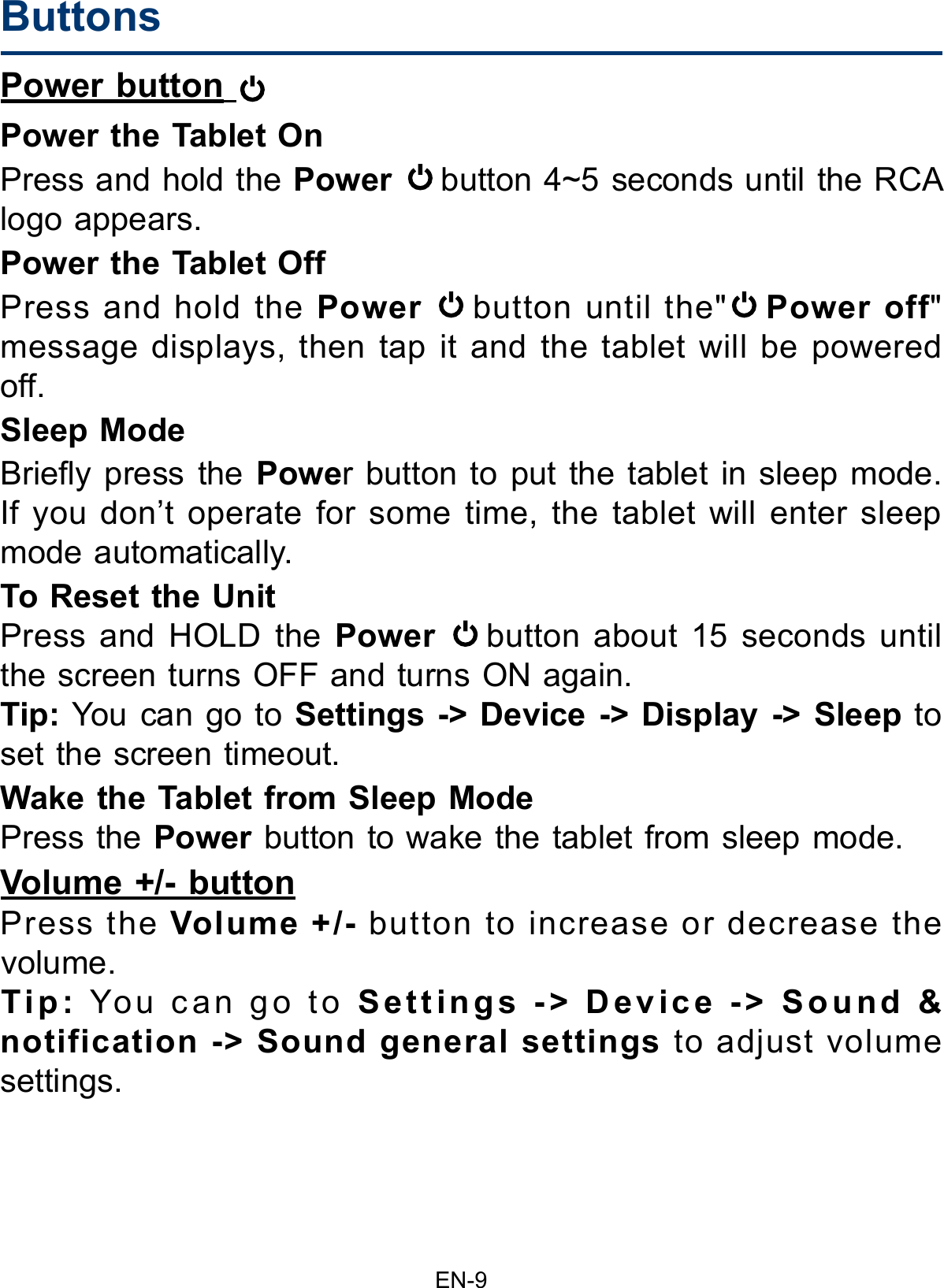 EN-9ButtonsPower button   Power the Tablet On Press and hold the Power button 4~5 seconds until the RCA logo appears. Power the Tablet Off Press and hold the Power button until the&quot; Power off&quot; message displays, then tap it and the tablet will be powered off.Sleep Mode Briey press the Power button to put the tablet in sleep mode.If you don’t operate for some time, the tablet will enter sleep mode automatically. To Reset the UnitPress and HOLD the Power button about 15 seconds until the screen turns OFF and turns ON again.Tip: You can go to Settings -&gt; Device -&gt; Display -&gt; Sleep to set the screen timeout.Wake the Tablet from Sleep Mode Press the Power button to wake the tablet from sleep mode.Volume +/- buttonPress the Volume +/- button to increase or decrease the volume. Tip: You can go to Settings -&gt; Device -&gt; Sound &amp; notification -&gt; Sound general settings to adjust volume settings.