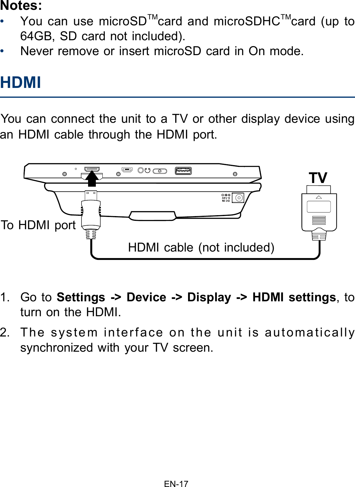 EN-17Notes:•You can use microSDTMcard and microSDHCTMcard (up to64GB, SD card not included).•Never remove or insert microSD card in On mode.You can connect the unit to a TV or other display device using an HDMI cable through the HDMI port. 1. Go to Settings -&gt; Device -&gt; Display -&gt; HDMI settings, toturn on the HDMI.2. The system interface on the unit is automaticallysynchronized with your TV screen.HDMI  To HDMI portHDMI cable (not included) TV