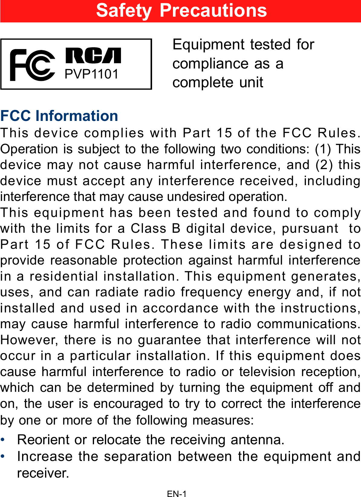 EN-1FCC InformationThis device complies with Part 15 of the FCC Rules. Operation is subject to the following two conditions: (1) This device may not cause harmful interference, and (2) this device must accept any interference received, including interference that may cause undesired operation.This equipment has been tested and found to comply with the limits for a Class B digital device, pursuant  to Part 15 of FCC Rules. These limits are designed to provide reasonable protection against harmful interference in a residential installation. This equipment generates, uses, and can radiate radio frequency energy and, if not installed and used in accordance with the instructions, may cause harmful interference to radio communications.However, there is no guarantee that interference will not occur in a particular installation. If this equipment does cause harmful interference to radio or television reception, which can be determined by turning the equipment off and on, the user is encouraged to try to correct the interference by one or more of the following measures:•Reorient or relocate the receiving antenna.•Increase the separation between the equipment andreceiver.Safety PrecautionsEquipment tested forcompliance as acomplete unit  PVP1101