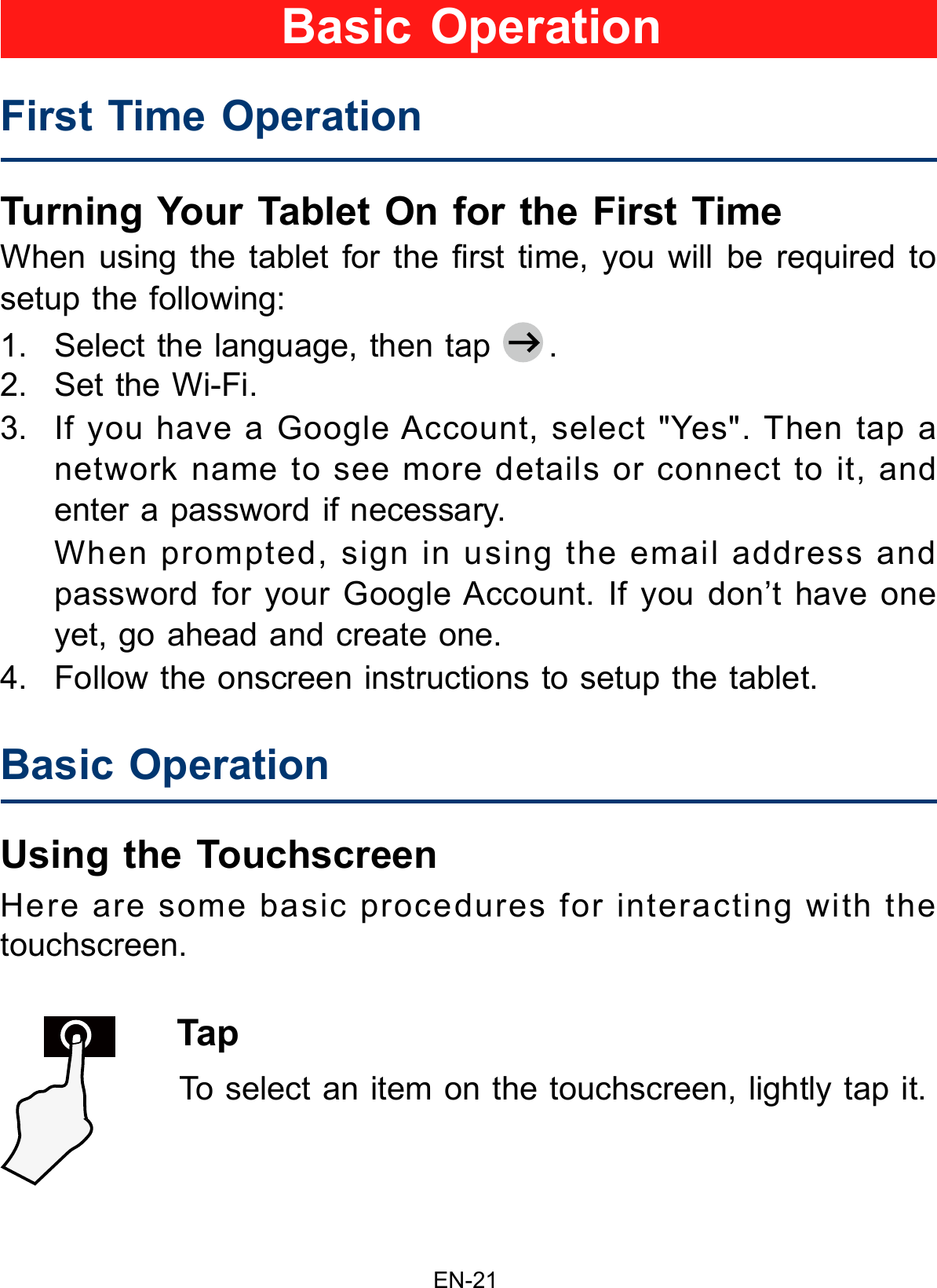 EN-21Turning Your Tablet On for the First Time When  using  the  tablet  for  the  rst  time,  you  will  be  required  to setup the following:  1. Select the language, then tap  .2. Set the Wi-Fi.3. If you have a Google Account, select &quot;Yes&quot;. Then tap anetwork name to see more details or connect to it, andenter a password if necessary.When prompted, sign in using the email address andpassword for your Google Account. If you don’t have oneyet, go ahead and create one.4. Follow the onscreen instructions to setup the tablet.First Time Operation Basic OperationBasic Operation Using the TouchscreenHere are some basic procedures for interacting with the touchscreen.Tap  To select an item on the touchscreen, lightly tap it. 