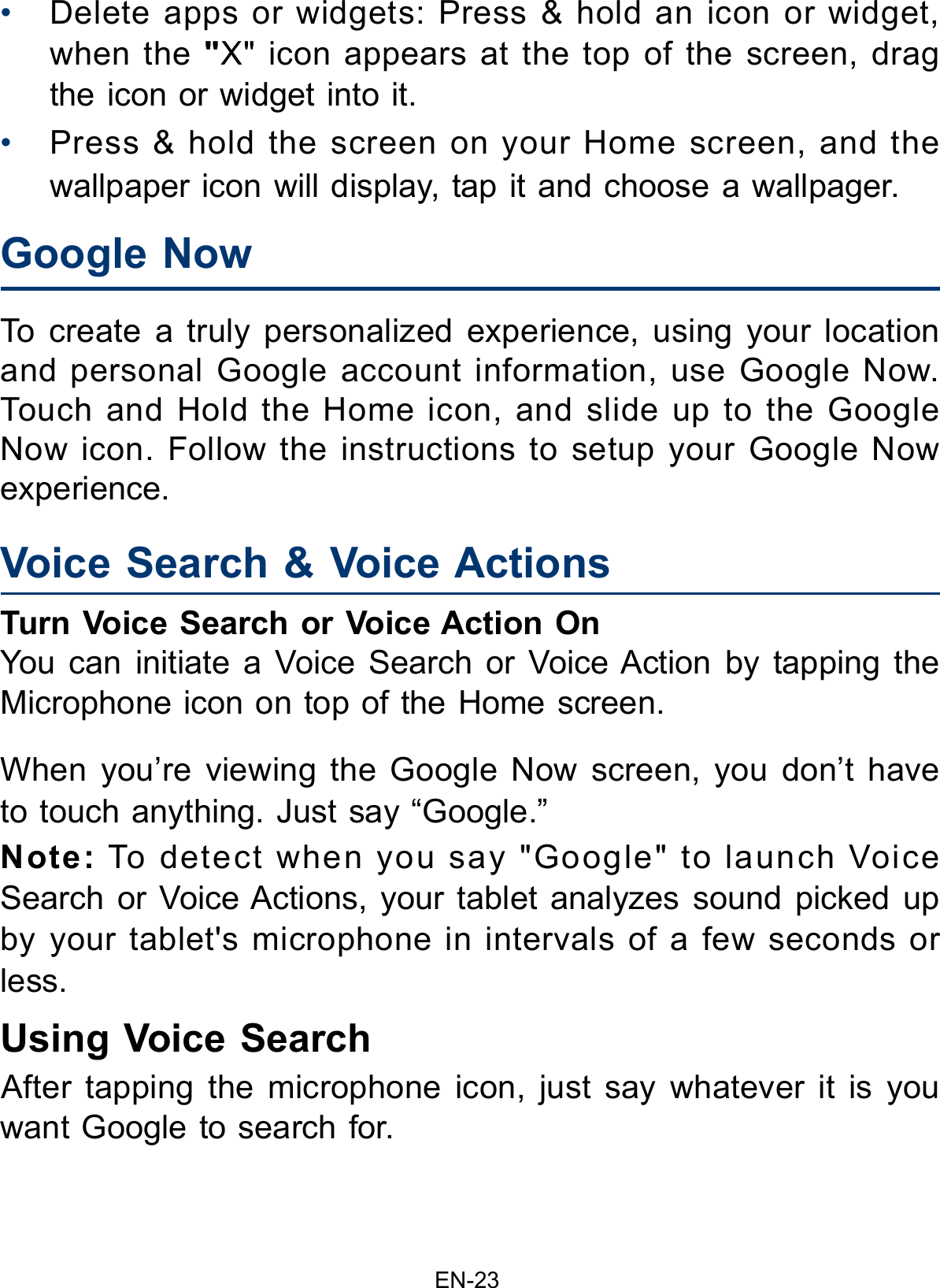                                                                     EN-23Google Now Voice Search &amp; Voice Actions  •  Delete apps or widgets: Press &amp; hold an icon or widget, when the &quot;X&quot; icon appears at the top of the screen, drag the icon or widget into it. •  Press &amp; hold the screen on your Home screen, and the wallpaper icon will display, tap it and choose a wallpager.To create a truly personalized experience, using your location and personal Google account information, use Google Now. Touch and Hold the Home icon, and slide up to the Google Now icon. Follow the instructions to setup your Google Now experience.Turn Voice Search or Voice Action OnYou can initiate a Voice Search or Voice Action by tapping the Microphone icon on top of the Home screen.When you’re viewing the Google Now screen, you don’t have to touch anything. Just say “Google.” Note: To detect when you say &quot;Google&quot; to launch Voice Search or Voice Actions, your tablet analyzes sound picked up by your tablet&apos;s microphone in intervals of a few seconds or less. Using Voice SearchAfter tapping the microphone icon, just say whatever it is you want Google to search for.