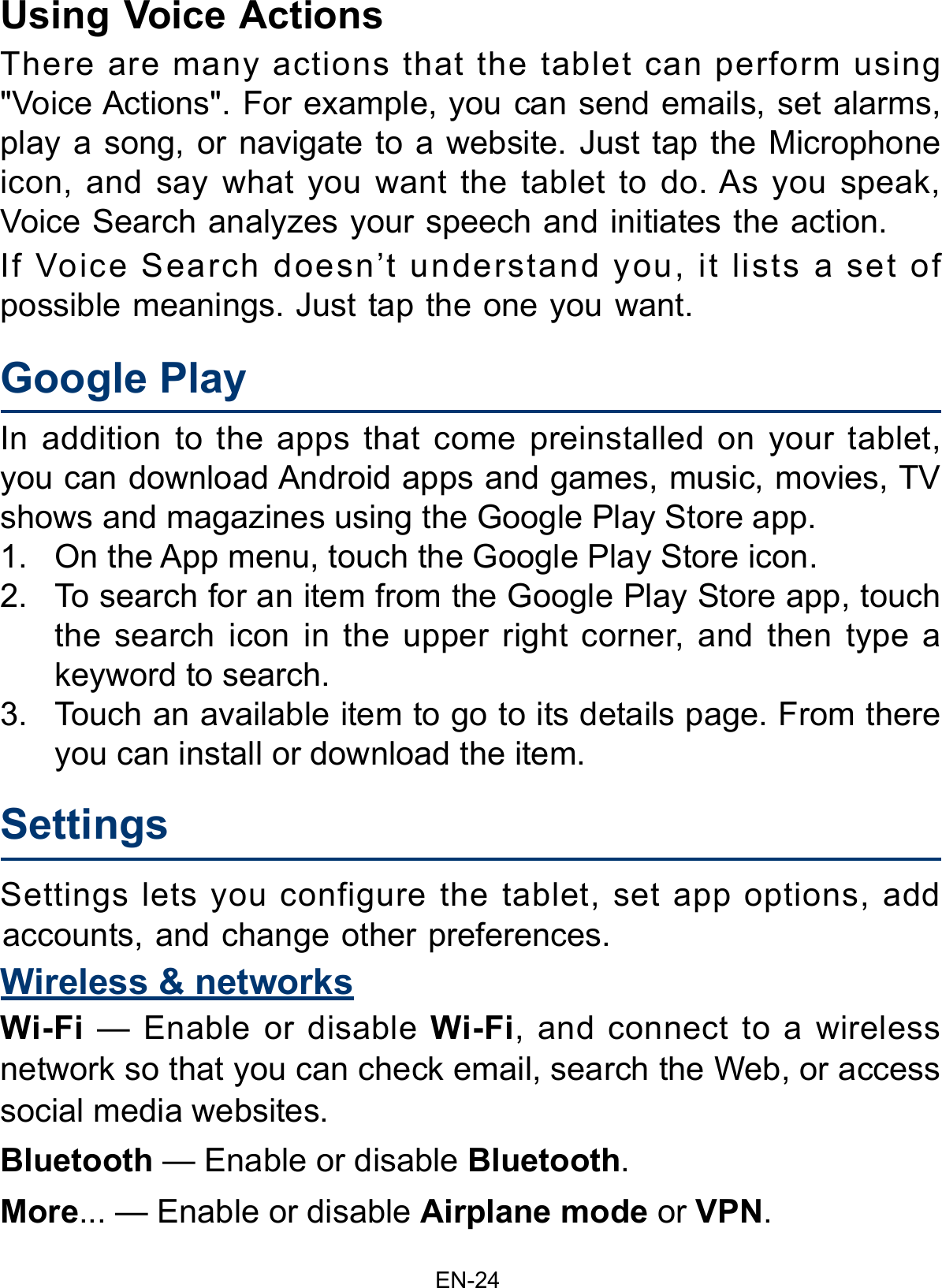 EN-24Google PlayIn addition to the apps that come preinstalled on your tablet, you can download Android apps and games, music, movies, TV shows and magazines using the Google Play Store app. 1. On the App menu, touch the Google Play Store icon.2. To search for an item from the Google Play Store app, touchthe search icon in the upper right corner, and then type akeyword to search.3. Touch an available item to go to its details page. From thereyou can install or download the item.Using Voice ActionsThere are many actions that the tablet can perform using &quot;Voice Actions&quot;. For example, you can send emails, set alarms, play a song, or navigate to a website. Just tap the Microphone icon, and say what you want the tablet to do. As you speak, Voice Search analyzes your speech and initiates the action.If Voice Search doesn’t understand you, it lists a set of possible meanings. Just tap the one you want. Settings Settings lets you configure the tablet, set app options, add accounts, and change other preferences. Wireless &amp; networksWi-Fi  — Enable or disable Wi-Fi, and connect to a wireless network so that you can check email, search the Web, or access social media websites.Bluetooth — Enable or disable Bluetooth.More... — Enable or disable Airplane mode or VPN. 