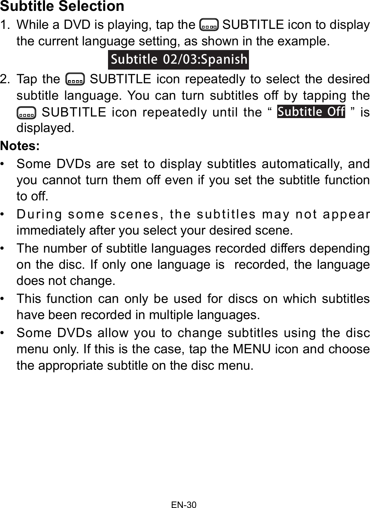 EN-30Subtitle Selection1. While a DVD is playing, tap the  SUBTITLE icon to display the current language setting, as shown in the example.2. Tap  the   SUBTITLE icon repeatedly to select the desiredsubtitle language. You can turn subtitles off by tapping the SUBTITLE icon repeatedly until the “ SubtitleOff ” is displayed.Notes:• Some  DVDs  are  set  to  display  subtitles  automatically,  andyou cannot turn them off even if you set the subtitle functionto off.• During  some  scenes,  the  subtitles  may  not  appearimmediately after you select your desired scene.• The number of subtitle languages recorded differs dependingon the disc. If only one language is  recorded, the languagedoes not change.• This  function  can  only  be  used  for  discs  on  which  subtitleshave been recorded in multiple languages.• Some  DVDs  allow  you  to  change  subtitles  using  the  discmenu only. If this is the case, tap the MENU icon and choosethe appropriate subtitle on the disc menu.Subtitle02/03:SpanishSubtitle02/03:Spanish
