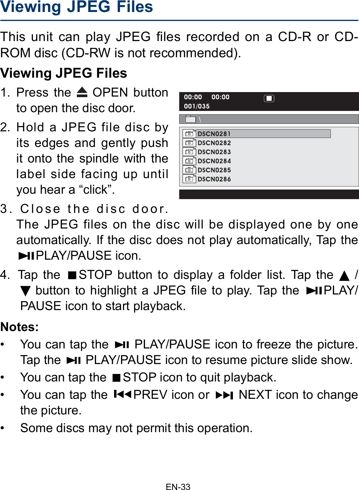                                                                     EN-33Viewing JPEG Files This unit can play JPEG files recorded on a CD-R or CD-ROM disc (CD-RW is not recommended).Viewing JPEG Files 1. Press the   OPEN button to open the disc door.2. Hold a JPEG file disc by its edges and gently push it onto the spindle with the label side facing up until you hear a “click”.3. Close the disc door. The JPEG files on the disc will be displayed one by one automatically. If the disc does not play automatically, Tap the PLAY/PAUSE icon.4.  Tap  the  STOP button to display a folder list. Tap the   /  button to highlight a JPEG file to play. Tap the  PLAY/PAUSE icon to start playback.Notes:•    You can tap the   PLAY/PAUSE icon to freeze the picture. Tap the   PLAY/PAUSE icon to resume picture slide show.•    You can tap the  STOP icon to quit playback.•    You can tap the  PREV icon or   NEXT icon to change the picture.•    Some discs may not permit this operation.