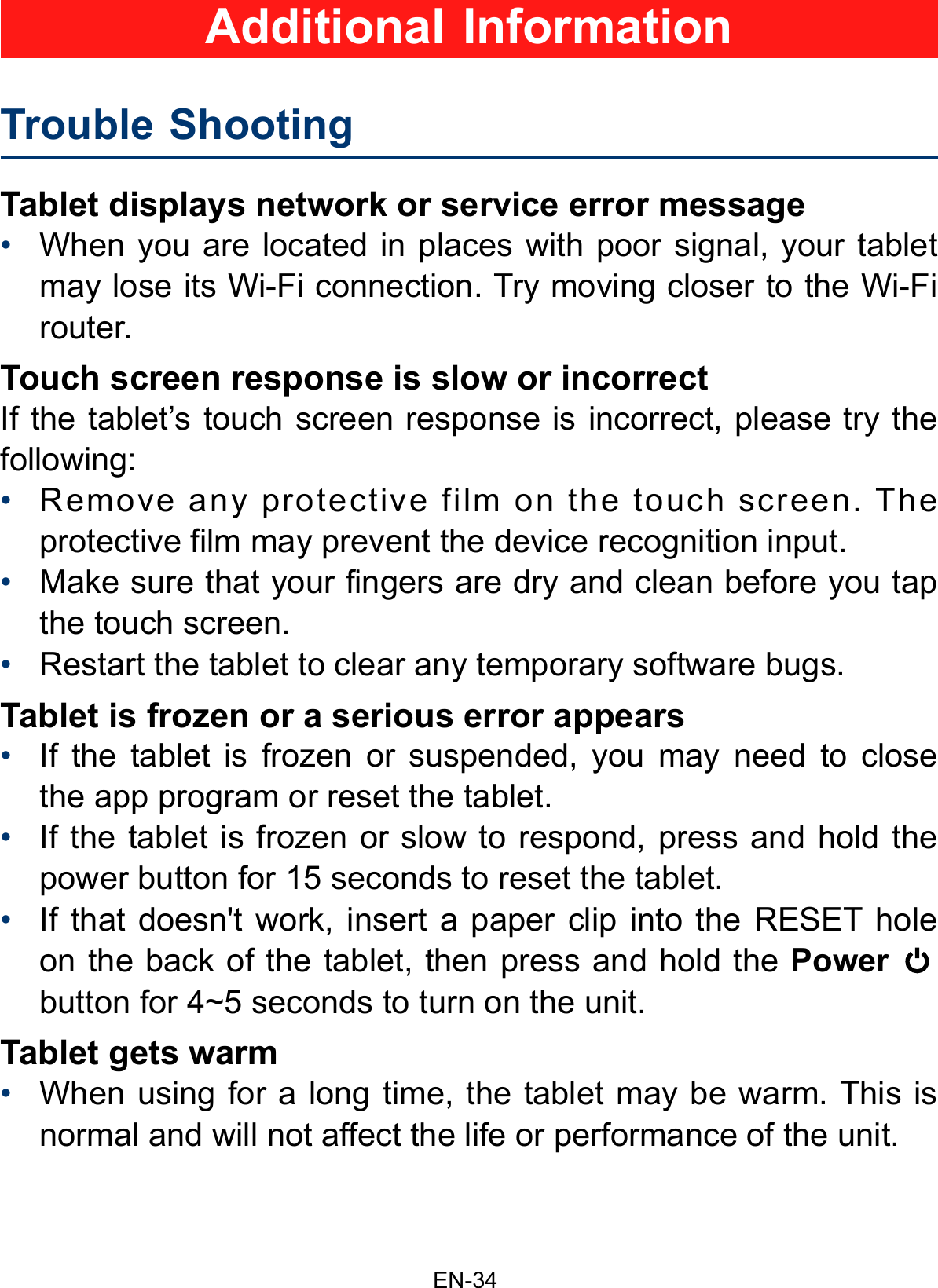 EN-34Tablet displays network or service error message•When you are located in places with poor signal, your tabletmay lose its Wi-Fi connection. Try moving closer to the Wi-Firouter.Touch screen response is slow or incorrectIf the tablet’s touch screen response is incorrect, please try the following:•Remove any protective film on the touch screen. Theprotective film may prevent the device recognition input.•Make sure that your fingers are dry and clean before you tapthe touch screen.•Restart the tablet to clear any temporary software bugs.Tablet is frozen or a serious error appears•If the tablet is frozen or suspended, you may need to closethe app program or reset the tablet.•If the tablet is frozen or slow to respond, press and hold thepower button for 15 seconds to reset the tablet.•If that doesn&apos;t work, insert a paper clip into the RESET holeon the back of the tablet, then press and hold the Powerbutton for 4~5 seconds to turn on the unit.Tablet gets warm•When using for a long time, the tablet may be warm. This isnormal and will not affect the life or performance of the unit.Trouble Shooting   Additional Information