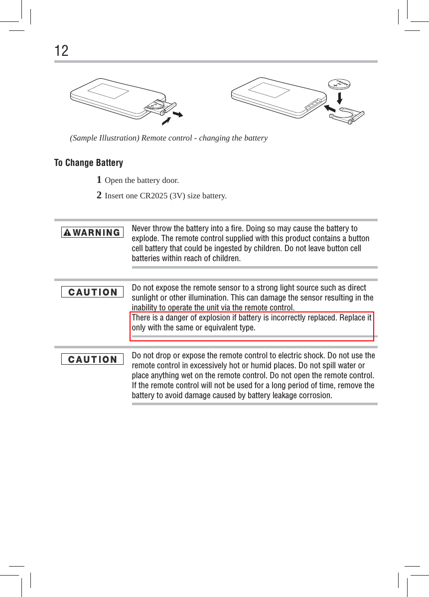 12To Change Battery(Sample Illustration) Remote control - changing the battery1 Open the battery door.2 Insert one CR2025 (3V) size battery.Do not drop or expose the remote control to electric shock. Do not use the remote control in excessively hot or humid places. Do not spill water or place anything wet on the remote control. Do not open the remote control. If the remote control will not be used for a long period of time, remove the battery to avoid damage caused by battery leakage corrosion.Never throw the battery into a ﬁ re. Doing so may cause the battery to explode. The remote control supplied with this product contains a button cell battery that could be ingested by children. Do not leave button cell batteries within reach of children.Do not expose the remote sensor to a strong light source such as direct sunlight or other illumination. This can damage the sensor resulting in the inability to operate the unit via the remote control.There is a danger of explosion if battery is incorrectly replaced. Replace it only with the same or equivalent type. 
