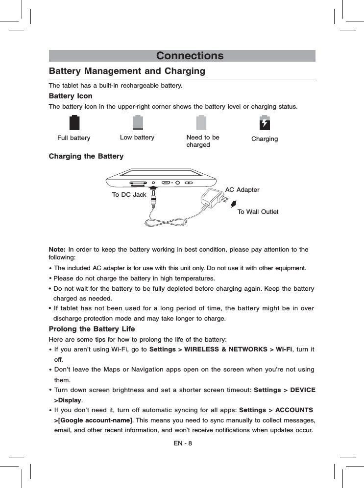 EN - 8                             ConnectionsBattery Management and Charging  The tablet has a built-in rechargeable battery.Battery IconThe battery icon in the upper-right corner shows the battery level or charging status.Charging the BatteryNote:  In order to keep the battery working in best condition, please pay attention to the    following:• The included AC adapter is for use with this unit only. Do not use it with other equipment.• Please do not charge the battery in high temperatures. • Do not wait for the battery to be fully depleted before charging again. Keep the battery   charged as needed.• If tablet has not been used for a long period of time, the battery might be in over  discharge protection mode and may take longer to charge. Prolong the Battery Life  Here are some tips for how to prolong the life of the battery:•  If you aren’t using Wi-Fi, go to Settings &gt; WIRELESS &amp; NETWORKS &gt; Wi-Fi, turn it   off. • Don’t leave the Maps or Navigation apps open on the screen when you’re not using   them. •  Turn down screen brightness and set a shorter screen timeout: Settings &gt; DEVICE   &gt;Display.• If you don’t need it, turn off automatic syncing for all apps: Settings &gt; ACCOUNTS &gt;[Google account-name]. This means you need to sync manually to collect messages,   email, and other recent information, and won’t receive notiﬁ cations when updates occur.      Full battery Low battery  Need to be chargedCharging AC Adapter To Wall OutletTo DC Jack