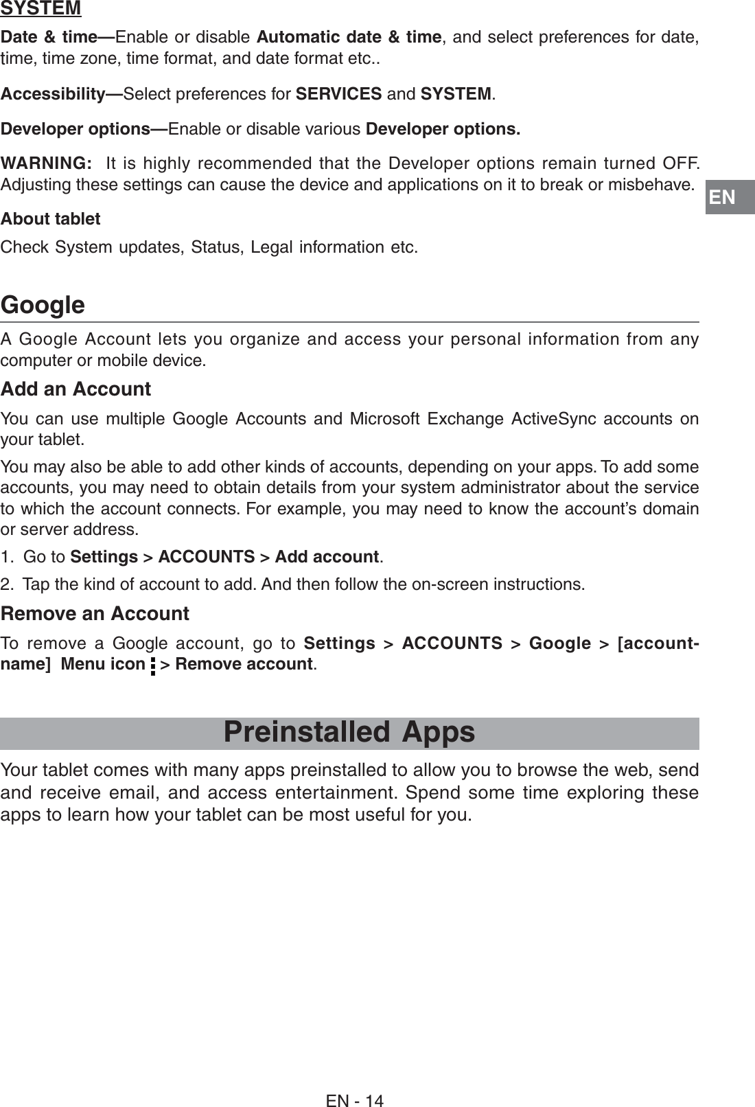 EN%.A Google Account lets you organize and access your personal information from any computer or mobile device. Add an Account9OU CAN USE MULTIPLE &apos;OOGLE !CCOUNTS AND -ICROSOFT %XCHANGE !CTIVE3YNC ACCOUNTS ONyour tablet. 9OUMAYALSOBEABLETOADDOTHERKINDSOFACCOUNTSDEPENDINGONYOURAPPS4OADDSOMEaccounts, you may need to obtain details from your system administrator about the service TOWHICHTHEACCOUNTCONNECTS&amp;OREXAMPLEYOUMAYNEEDTOKNOWTHEACCOUNTSDOMAINor server address.1.  Go to Settings &gt; ACCOUNTS &gt; Add account.2.  Tap the kind of account to add. And then follow the on-screen instructions.Remove an AccountTo remove a Google  account, go to Settings &gt; ACCOUNTS &gt; Google &gt; [account- name]  Menu icon   &gt; Remove account.GooglePreinstalled Apps9OURTABLETCOMESWITHMANYAPPSPREINSTALLEDTOALLOWYOUTOBROWSETHEWEBSENDAND RECEIVE EMAIL AND ACCESS ENTERTAINMENT 3PEND SOME TIME EXPLORING THESEapps to learn how your tablet can be most useful for you.SYSTEMDate &amp; time—Enable or disable Automatic date &amp; time, and select preferences for date, time, time zone, time format, and date format etc..Accessibility—Select preferences for SERVICES and SYSTEM.Developer options—Enable or disable various Developer options.WARNING:  )TISHIGHLY RECOMMENDED THATTHE $EVELOPEROPTIONSREMAIN TURNED /&amp;&amp;Adjusting these settings can cause the device and applications on it to break or misbehave.About tablet Check System updates, Status, Legal information etc.  