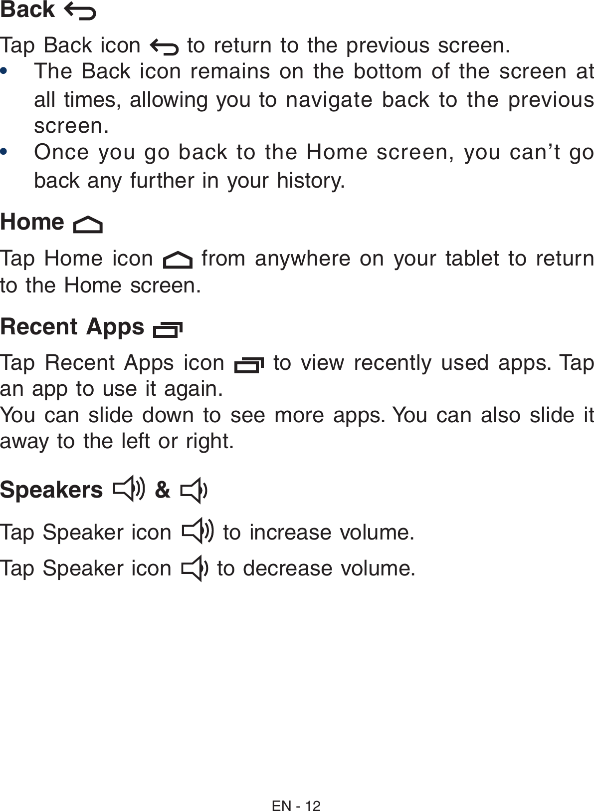 Back   Tap Back icon   to return to the previous screen.• The  Back  icon remains  on  the bottom  of  the screen  at all times, allowing you to  navigate  back  to  the  previous screen.• Once  you  go  back  to  the  Home  screen,  you  can’t  go back any further in your history.Home    Tap  Home  icon    from  anywhere  on  your  tablet  to  return to the Home screen. Recent Apps   Tap  Recent  Apps  icon    to  view  recently  used  apps. Tap an app to use it again. You  can  slide  down  to  see  more  apps. You  can  also  slide  it away to the left or right.Speakers   &amp;    Tap Speaker icon   to increase volume.Tap Speaker icon   to decrease volume.EN - 12