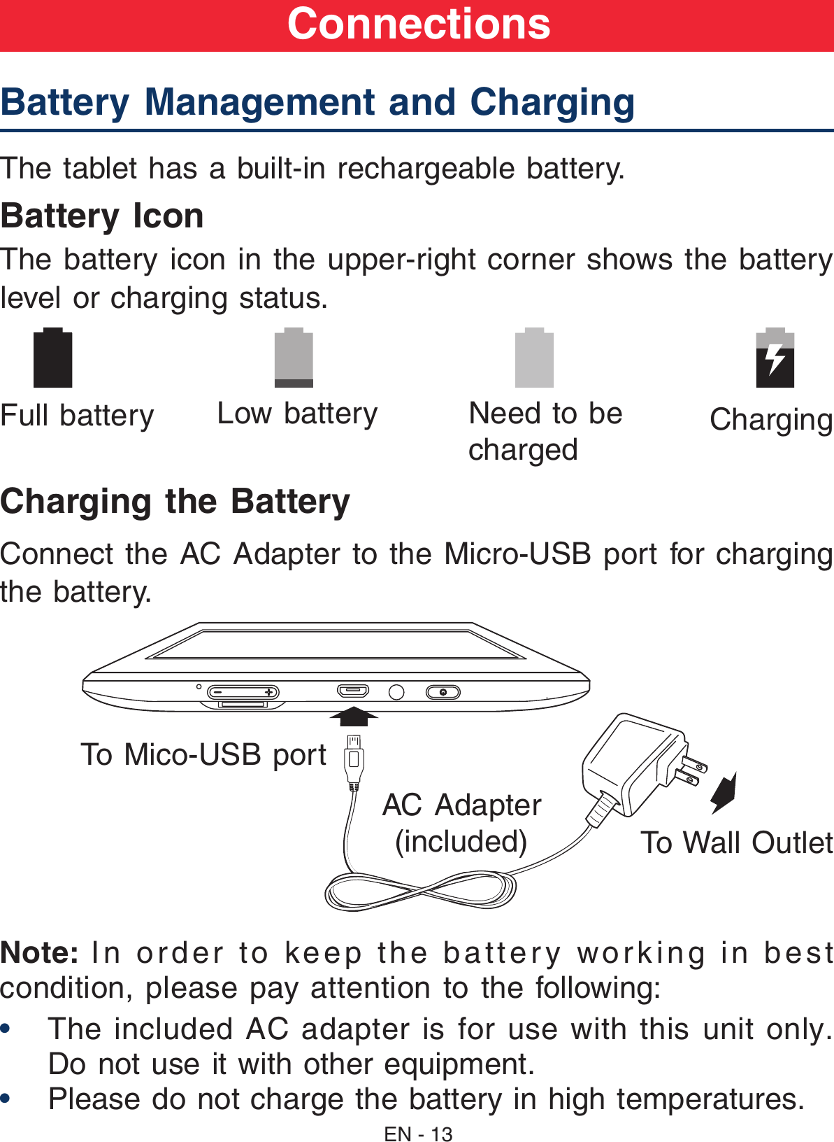 Battery Management and Charging  The tablet has a built-in rechargeable battery.Battery IconThe battery icon in the upper-right corner shows the battery level or charging status.Charging the BatteryConnect the AC Adapter to the Micro-USB port for charging the battery.Note:  In order to keep the battery working in best condition, please pay attention to the following:•  The  included  AC  adapter is  for  use  with  this unit  only. Do not use it with other equipment.•  Please do not charge the battery in high temperatures.      Full battery Low battery  Need to be chargedCharging AC Adapter(included)  To Wall OutletTo Mico-USB portConnectionsEN - 13