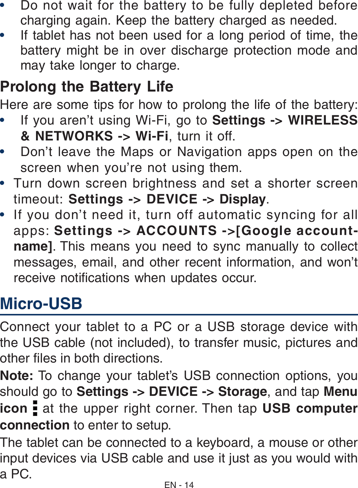 •  Do not wait for the battery to be fully depleted before charging again. Keep the battery charged as needed.•  If tablet has not been used for a long period of time, the battery  might  be  in  over  discharge  protection  mode  and may take longer to charge. Prolong the Battery Life  Here are some tips for how to prolong the life of the battery:• If you aren’t using Wi-Fi, go to Settings -&gt; WIRELESS &amp; NETWORKS -&gt; Wi-Fi, turn it off. • Don’t leave the Maps or Navigation apps open on the screen when you’re not using them. •   Turn down screen brightness and set a shorter screen timeout: Settings -&gt; DEVICE -&gt; Display.•  If you don’t need it, turn off automatic syncing for all apps: Settings -&gt; ACCOUNTS -&gt;[Google account-name]. This  means  you  need  to  sync  manually  to  collect messages,  email, and other recent  information,  and  won’t receive notiﬁcations when updates occur. EN - 14Connect your  tablet  to  a  PC  or  a USB storage  device with the USB cable (not included), to transfer music, pictures and other files in both directions.Note: To  change  your  tablet’s  USB  connection  options,  you should go to Settings -&gt; DEVICE -&gt; Storage, and tap Menu icon   at  the  upper  right  corner. Then  tap  USB computer connection to enter to setup.The tablet can be connected to a keyboard, a mouse or other input devices via USB cable and use it just as you would with a PC.Micro-USB  
