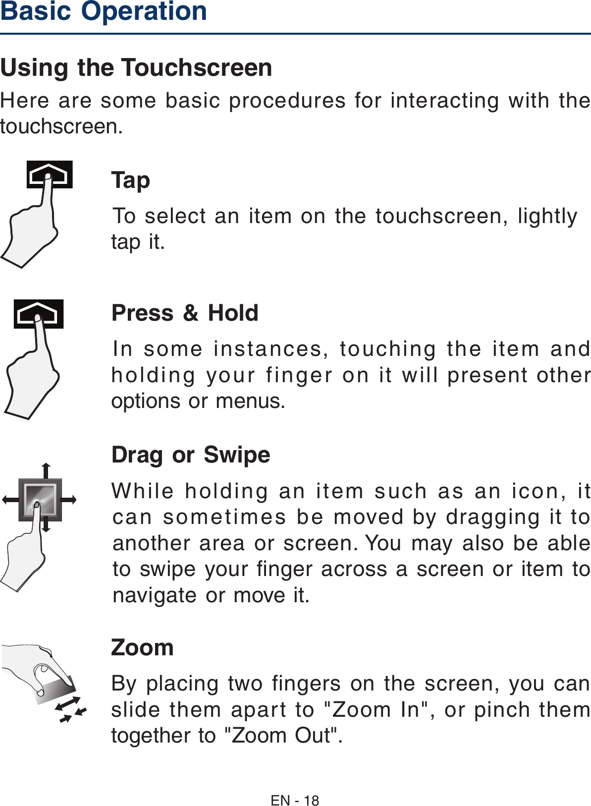 Drag or Swipe While holding an item such as an icon, it can sometimes be moved by dragging it to another  area  or screen. You  may  also  be able to swipe your ﬁnger across a screen or item to navigate or move it. Zoom By placing  two  fingers on the  screen,  you  can slide  them  apart  to  &quot;Zoom  In&quot;,  or  pinch  them together to &quot;Zoom Out&quot;. Basic Operation Using the TouchscreenHere are some basic procedures for interacting with the touchscreen.Tap  To select an item on the touchscreen, lightly tap it. Press &amp; Hold In some instances, touching the item and holding your finger on it will present other options or menus. EN - 18
