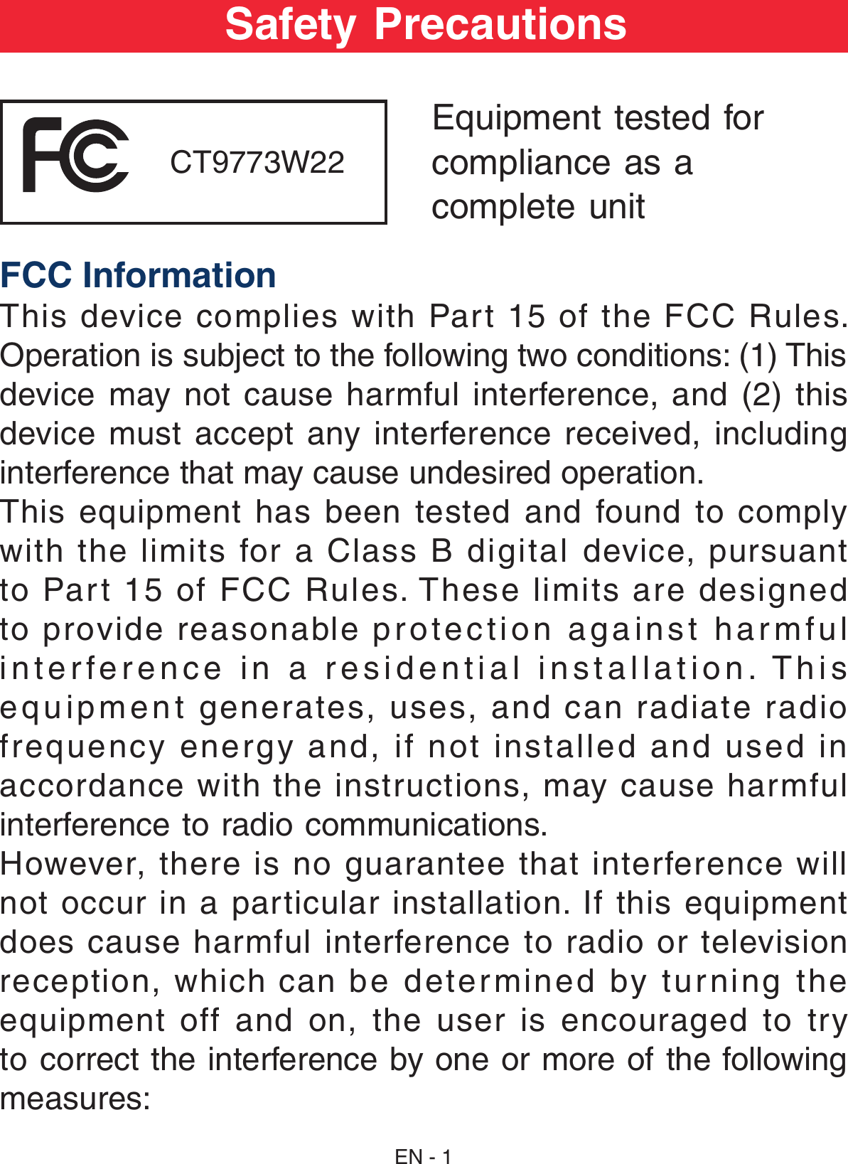 EN - 1Safety PrecautionsEquipment tested forcompliance as acomplete unit FCC InformationThis device complies with Part 15 of the FCC Rules. Operation is subject to the following two conditions: (1) This device may not  cause harmful  interference,  and  (2) this device  must  accept  any  interference  received,  including interference that may cause undesired operation.This equipment has been tested and found to comply with  the  limits  for  a  Class  B  digital  device,  pursuant to Part 15 of FCC Rules. These limits are designed to provide reasonable protection against harmful interference in a residential installation. This equipment generates, uses, and can radiate radio frequency energy and, if not installed and used in accordance with the instructions, may cause harmful interference to radio communications.However, there is no guarantee that interference will not occur in a particular installation. If this equipment does cause harmful interference to radio or television reception,  which  can  be  determined  by  tur ning  the equipment off and on, the user is encouraged to try to correct the interference by one or more of the following measures:   CT9773W22