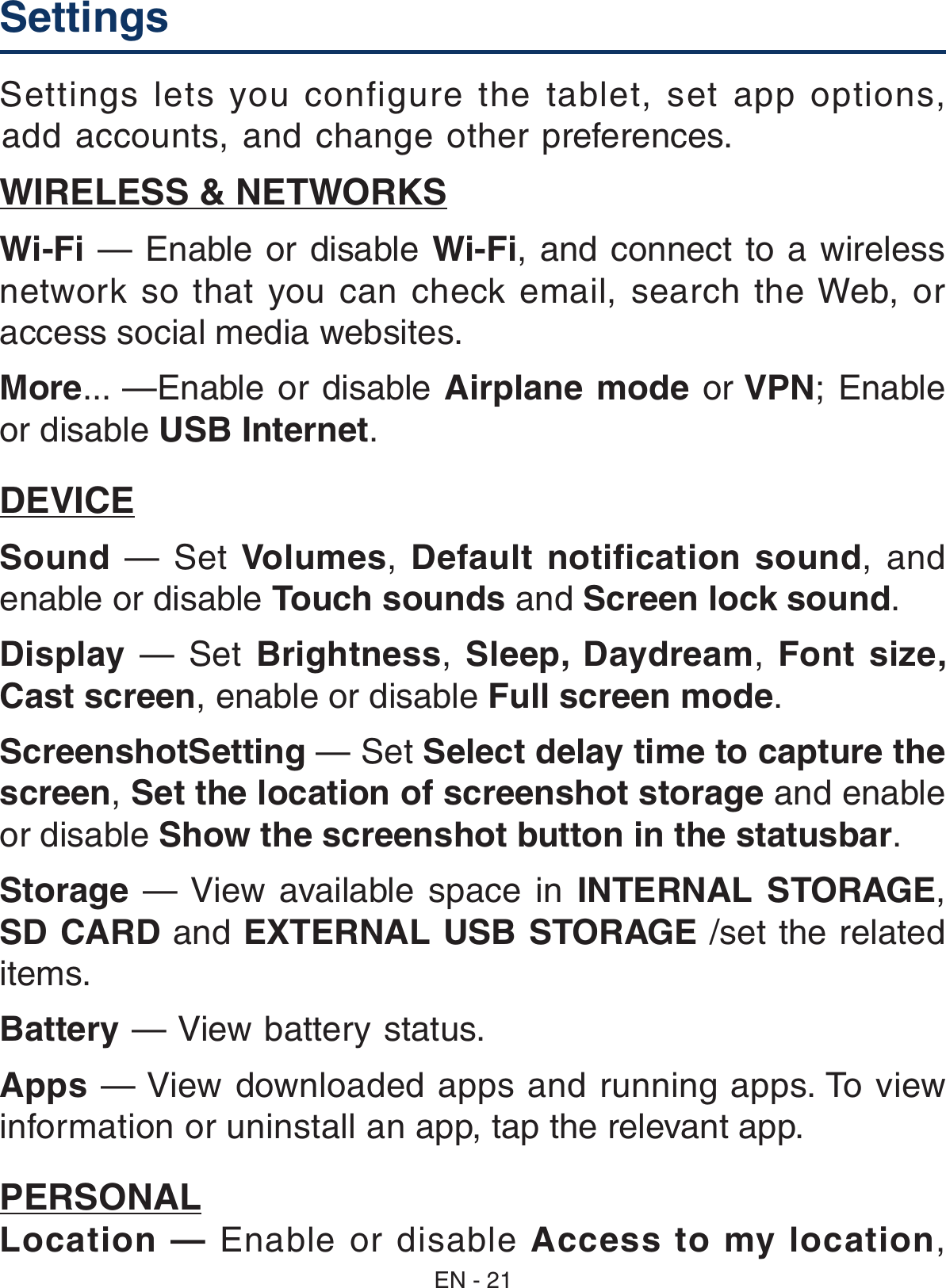 Settings  Settings lets you configure the tablet, set app options, add accounts, and change other preferences. WIRELESS &amp; NETWORKSWi-Fi — Enable or disable Wi-Fi, and connect to a wireless network  so  that  you  can  check  email,  search  the Web,  or access social media websites.More... —Enable or disable Airplane mode or VPN; Enable or disable USB Internet.DEVICESound  —  Set  Volumes,  Default  notification sound,  and enable or disable Touch sounds and Screen lock sound. Display —  Set  Brightness,  Sleep,  Daydream,  Font  size, Cast screen, enable or disable Full screen mode.ScreenshotSetting — Set Select delay time to capture the screen, Set the location of screenshot storage and enable or disable Show the screenshot button in the statusbar.Storage  — View  available  space  in  INTERNAL  STORAGE, SD CARD and EXTERNAL USB STORAGE /set the related items.Battery — View battery status.Apps — View downloaded apps and running apps. To view information or uninstall an app, tap the relevant app.PERSONALLocation — Enable or disable Access to my location, EN - 21