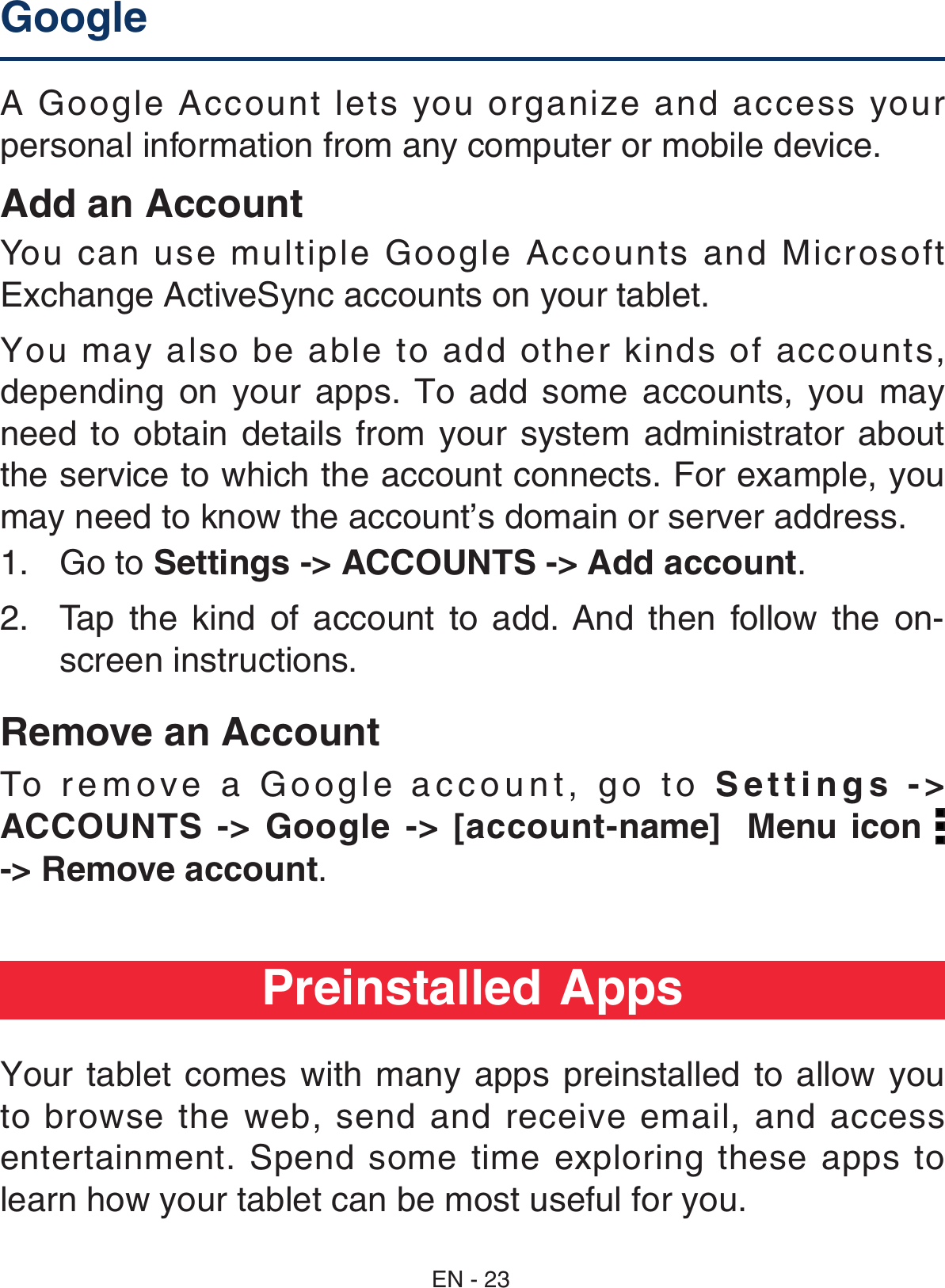 A Google Account lets you organize and access your personal information from any computer or mobile device. Add an AccountYou can use multiple Google Accounts and Microsoft Exchange ActiveSync accounts on your tablet. You may also be able to add other kinds of accounts, depending on your  apps. To  add  some  accounts,  you  may need  to  obtain  details  from your system  administrator  about the service to which the account connects. For example, you may need to know the account’s domain or server address.1.  Go to Settings -&gt; ACCOUNTS -&gt; Add account.2.  Tap  the  kind  of  account  to  add.  And  then  follow  the  on-screen instructions.Remove an AccountTo remove a Google account, go to Settings -&gt; ACCOUNTS  -&gt;  Google  -&gt;  [account-name]  Menu icon   -&gt; Remove account.Google   Preinstalled AppsYour tablet comes with many  apps  preinstalled to allow you to browse the web, send and receive email, and access entertainment. Spend some time exploring these apps to learn how your tablet can be most useful for you.EN - 23
