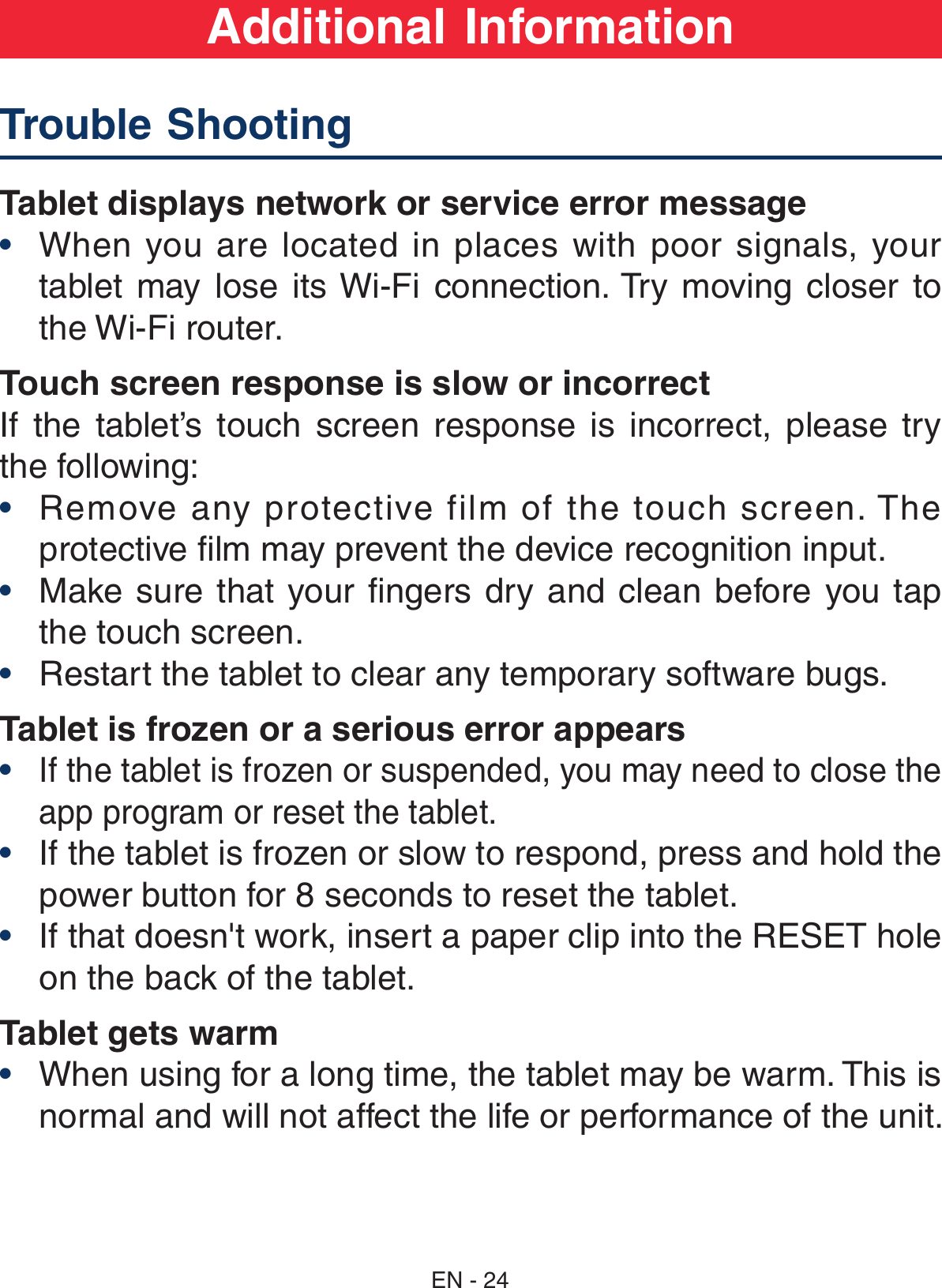 Tablet displays network or service error message•  When  you  are  located in  places  with poor  signals,  your tablet  may  lose  its Wi-Fi  connection. Try  moving  closer to the Wi-Fi router.Touch screen response is slow or incorrectIf  the  tablet’s  touch  screen  response  is  incorrect,  please  try the following:•  Remove any protective film of the touch screen. The protective film may prevent the device recognition input.•  Make sure that your  fingers dry and clean  before  you  tap the touch screen.•  Restart the tablet to clear any temporary software bugs.Tablet is frozen or a serious error appears• If the tablet is frozen or suspended, you may need to close the app program or reset the tablet.•  If the tablet is frozen or slow to respond, press and hold the power button for 8 seconds to reset the tablet.•  If that doesn&apos;t work, insert a paper clip into the RESET hole on the back of the tablet.Tablet gets warm•  When using for a long time, the tablet may be warm. This is normal and will not affect the life or performance of the unit.Trouble Shooting     Additional InformationEN - 24