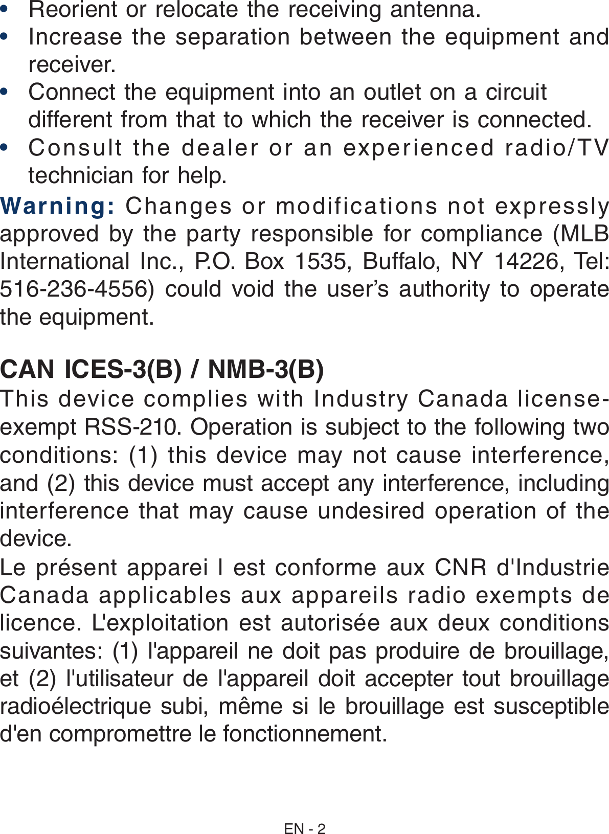 EN - 2CAN ICES-3(B) / NMB-3(B)This device complies with Industry Canada license-exempt RSS-210. Operation is subject to the following two conditions: (1) this device may not cause  interference, and (2) this device must accept any interference, including interference  that  may  cause  undesired  operation  of  the device.Le  présent  apparei  l  est  conforme  aux  CNR  d&apos;Industrie Canada  applicables  aux  appareils  radio  exempts  de licence.  L&apos;exploitation  est  autorisée  aux  deux  conditions suivantes: (1) l&apos;appareil ne doit pas produire de brouillage, et (2) l&apos;utilisateur de l&apos;appareil doit accepter tout brouillage radioélectrique subi, même si le brouillage est susceptible d&apos;en compromettre le fonctionnement.•  Reorient or relocate the receiving antenna.•  Increase the separation between the  equipment  and receiver.•  Connect the equipment into an outlet on a circuit different from that to which the receiver is connected.•  Consult the dealer or an experienced radio/TV technician for help.Warning: Changes or modifications not expressly approved by the  party responsible for compliance  (MLB International  Inc.,  P.O.  Box  1535,  Buffalo,  NY  14226, Tel: 516-236-4556)  could  void  the  user’s  authority  to  operate the equipment.