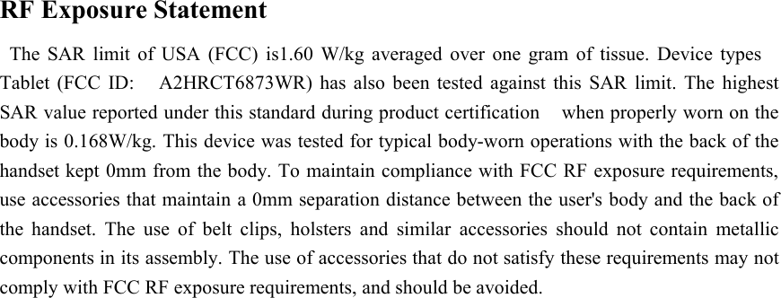 RF Exposure StatementThe SAR limit of USA (FCC) is1.60W/kg averaged over one gram of tissue. Device typesTablet (FCC ID: A2HRCT6873WR) has also been tested against this SAR limit. The highestSAR value reported under this standard during product certification when properly worn on thebody is 0.168W/kg. This device was tested for typical body-worn operations with the back of thehandset kept 0mm from the body. To maintain compliance with FCC RF exposure requirements,use accessories that maintain a 0mm separation distance between the user&apos;s body and the back ofthe handset. The use of belt clips, holsters and similar accessories should not contain metalliccomponents in its assembly. The use of accessories that do not satisfy these requirements may notcomply with FCC RF exposure requirements, and should be avoided.