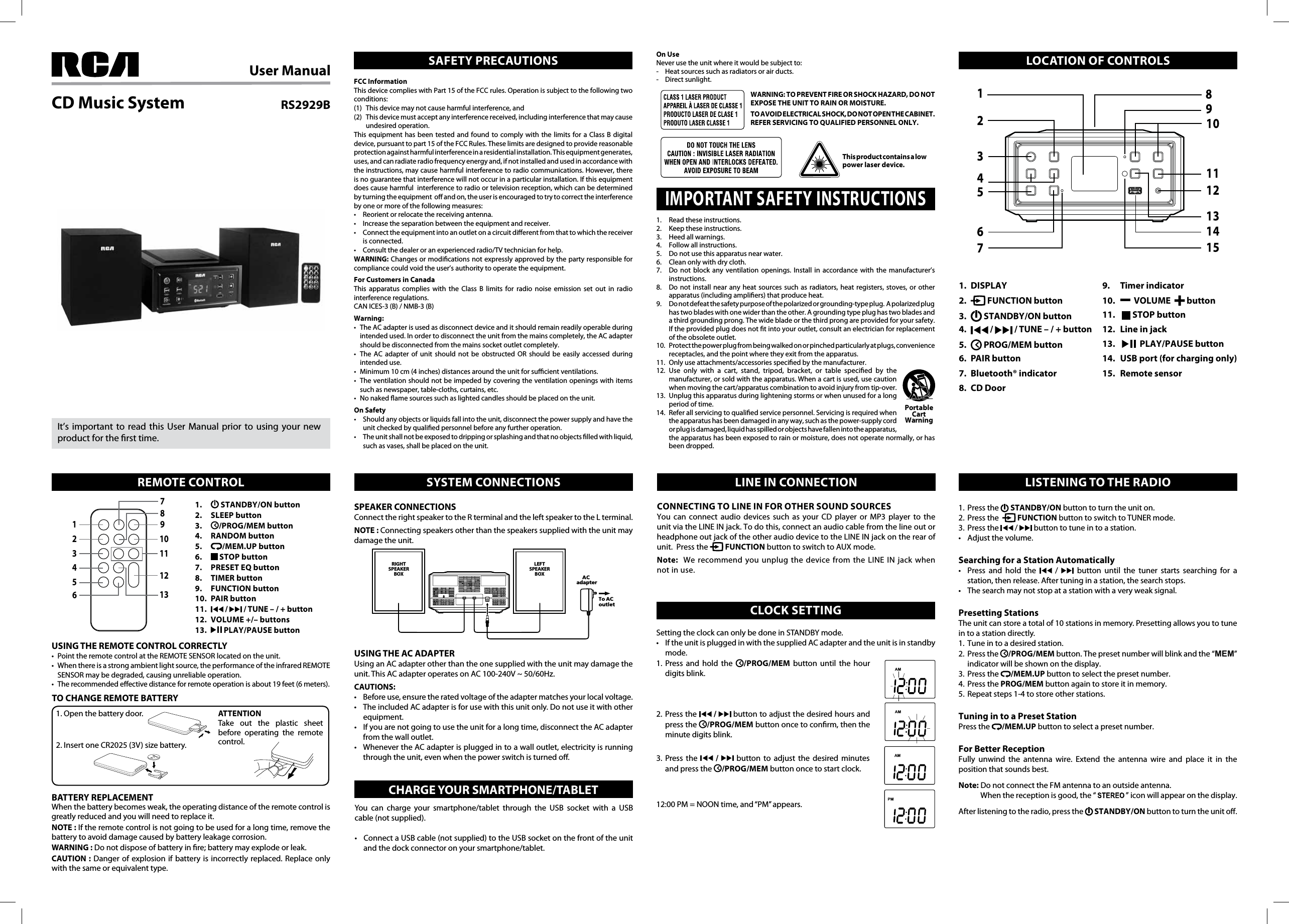 User ManualRS2929BCD Music SystemIt’s important to read this User Manual prior to using your new product for the rst time.FCC InformationThis device complies with Part 15 of the FCC rules. Operation is subject to the following two conditions:(1)  This device may not cause harmful interference, and (2)  This device must accept any interference received, including interference that may cause undesired operation.This equipment has been tested and found to comply with the limits for a Class B digital device, pursuant to part 15 of the FCC Rules. These limits are designed to provide reasonable protection against harmful interference in a residential installation. This equipment generates, uses, and can radiate radio frequency energy and, if not installed and used in accordance with the instructions, may cause harmful interference to radio communications. However, there is no guarantee that interference will not occur in a particular installation. If this equipment does cause harmful  interference to radio or television reception, which can be determined by turning the equipment  o and on, the user is encouraged to try to correct the interference by one or more of the following measures:• Reorientorrelocatethereceivingantenna.• Increasetheseparationbetweentheequipmentandreceiver.• Connecttheequipmentintoanoutletonacircuitdierentfromthattowhichthereceiveris connected.• Consultthedealeroranexperiencedradio/TVtechnicianforhelp.WARNING:Changesormodicationsnotexpresslyapprovedbythepartyresponsibleforcompliance could void the user’s authority to operate the equipment. For Customers in CanadaThis apparatus complies with the Class B limits for radio noise emission set out in radio interference regulations.CANICES-3(B)/NMB-3(B)Warning: • TheACadapterisusedasdisconnectdeviceanditshouldremainreadilyoperableduringintended used. In order to disconnect the unit from the mains completely, the AC adapter should be disconnected from the mains socket outlet completely.• The AC adapter of unit should not be obstructed OR should be easily accessed duringintended use.• Minimum10cm(4inches)distancesaroundtheunitforsucientventilations.• Theventilationshouldnotbeimpededbycoveringtheventilationopeningswithitemssuch as newspaper, table-cloths, curtains, etc.• Nonakedamesourcessuchaslightedcandlesshouldbeplacedontheunit.On Safety• Shouldanyobjectsorliquidsfallintotheunit,disconnectthepowersupplyandhavetheunit checked by qualied personnel before any further operation.• Theunitshallnotbeexposedtodrippingorsplashingandthatnoobjectslledwithliquid,such as vases, shall be placed on the unit.SAFETY PRECAUTIONS LOCATION OF CONTROLSREMOTE CONTROL SYSTEM CONNECTIONS LINE IN CONNECTIONCHARGE YOUR SMARTPHONE/TABLETCLOCK SETTING1.  Read these instructions.2.  Keep these instructions.3.  Heed all warnings.4. Followallinstructions.5.  Do not use this apparatus near water.6.  Clean only with dry cloth.7.  Do not block any ventilation openings. Install in accordance with the manufacturer’s instructions.8.  Do not install near any heat sources such as radiators, heat registers, stoves, or other apparatus (including ampliers) that produce heat.9.  Do not defeat the safety purpose of the polarized or grounding-type plug.  A polarized plug has two blades with one wider than the other. A grounding type plug has two blades and a third grounding prong. The wide blade or the third prong are provided for your safety. If the provided plug does not t into your outlet, consult an electrician for replacement of the obsolete outlet.10. Protectthepowerplugfrombeingwalkedonorpinchedparticularlyatplugs,conveniencereceptacles,andthepointwheretheyexitfromtheapparatus.11. Onlyuseattachments/accessoriesspeciedbythemanufacturer.12. Use only with a cart, stand, tripod, bracket, or table specied by the manufacturer, or sold with the apparatus. When a cart is used, use caution whenmovingthecart/apparatuscombinationtoavoidinjuryfromtip-over.13.  Unplug this apparatus during lightening storms or when unused for a long period of time.14. Referallservicingtoqualiedservicepersonnel.Servicingisrequiredwhenthe apparatus has been damaged in any way, such as the power-supply cord or plug is damaged, liquid has spilled or objects have fallen into the apparatus, theapparatushasbeenexposedtorainormoisture,doesnotoperatenormally,orhasbeen dropped.IMPORTANT SAFETY INSTRUCTIONSPortable Cart WarningWARNING: TO PREVENT FIRE OR SHOCK HAZARD, DO NOT EXPOSE THE UNIT TO RAIN OR MOISTURE.TO AVOID ELECTRICAL SHOCK, DO NOT OPEN THE CABINET.REFER SERVICING TO QUALIFIED PERSONNEL ONLY.This product contains a low power laser device.1.  DISPLAY2.   FUNCTION button 3.   STANDBY/ON button4.   /   / TUNE – / + button5.   PROG/MEM button6.  PAIR button7.  Bluetooth® indicator8.  CD Door9.    Timer indicator10.     VOLUME    button11.    STOP button12.  Line in jack13.     PLAY/PAUSE button14.  USB port (for charging only)15.  Remote sensor1.    STANDBY/ON button2.   SLEEP button3.   /PROG/MEM button4.   RANDOM button5.   /MEM.UP button6.   STOP button7.  PRESET EQ button8.  TIMER button9.  FUNCTION button10.  PAIR button11.   /   / TUNE – / + button12.  VOLUME +/– buttons 13.   PLAY/PAUSE buttonUSING THE REMOTE CONTROL CORRECTLY• PointtheremotecontrolattheREMOTESENSORlocatedontheunit.• Whenthereisastrongambientlightsource,theperformanceoftheinfraredREMOTESENSOR may be degraded, causing unreliable operation.•Therecommendedeectivedistanceforremoteoperationisabout19feet(6meters).TO CHANGE REMOTE BATTERY1. Open the battery door.789101112131234562.InsertoneCR2025(3V)sizebattery.ATTENTIONTake out the plastic sheet before operating the remote control.BATTERY REPLACEMENTWhen the battery becomes weak, the operating distance of the remote control is greatly reduced and you will need to replace it.NOTE : If the remote control is not going to be used for a long time, remove the battery to avoid damage caused by battery leakage corrosion.WARNING :Donotdisposeofbatteryinre;batterymayexplodeorleak.CAUTION :Dangerofexplosionif battery is incorrectlyreplaced.Replaceonlywith the same or equivalent type.SPEAKER CONNECTIONSConnect the right speaker to the R terminal and the left speaker to the L terminal.NOTE : Connecting speakers other than the speakers supplied with the unit may damage the unit.Setting the clock can only be done in STANDBY mode.• IftheunitispluggedinwiththesuppliedACadapterandtheunitisinstandbymode.1. Press and hold the  /PROG/MEM button until the hour digits blink.2.  Press  the   /   button to adjust the desired hours and press the  /PROG/MEM button once to conrm, then the minute digits blink.3.  Press  the   /   button to adjust the desired minutes and press the  /PROG/MEM button once to start clock.12:00PM=NOONtime,and“PM”appears.USING THE AC ADAPTERUsing an AC adapter other than the one supplied with the unit may damage the unit.ThisACadapteroperatesonAC100-240V~50/60Hz.CAUTIONS:• Beforeuse,ensuretheratedvoltageoftheadaptermatchesyourlocalvoltage.• TheincludedACadapterisforusewiththisunitonly.Donotuseitwithotherequipment.• Ifyouarenotgoingtousetheunitforalongtime,disconnecttheACadapterfrom the wall outlet.• WhenevertheACadapterispluggedintoawalloutlet,electricityisrunningthrough the unit, even when the power switch is turned o.On UseNever use the unit where it would be subject to:-  Heat sources such as radiators or air ducts.-  Direct sunlight.LISTENING TO THE RADIO1.  Press the   STANDBY/ON button to turn the unit on.2.  Press the    FUNCTION button to switch to TUNER mode.3.  Press the  /  button to tune in to a station.• Adjustthevolume.Searching for a Station Automatically• Press and hold the  /  button until the tuner starts searching for a station, then release. After tuning in a station, the search stops.• Thesearchmaynotstopatastationwithaveryweaksignal.Presetting StationsTheunitcanstoreatotalof10stationsinmemory.Presettingallowsyoutotunein to a station directly.1.  Tune in to a desired station.2.  Press the  /PROG/MEMbutton.Thepresetnumberwillblinkandthe“MEM”indicator will be shown on the display.3.  Press the  /MEM.UP button to select the preset number.4. PressthePROG/MEM button again to store it in memory.5. Repeatsteps1-4tostoreotherstations.Tuning in to a Preset StationPress the  /MEM.UP button to select a preset number.For Better ReceptionFully unwind the antenna wire. Extend the antenna wire and place it in theposition that sounds best.Note: Do not connect the FM antenna to an outside antenna.   Whenthereceptionisgood,the“ ”iconwillappearonthedisplay.After listening to the radio, press the   STANDBY/ON button to turn the unit o.CONNECTING TO LINE IN FOR OTHER SOUND SOURCESYou can connect audio devices such as your CD player or MP3 player to the unit via the LINE IN jack. To do this, connect an audio cable from the line out or headphone out jack of the other audio device to the LINE IN jack on the rear of unit.  Press the   FUNCTION button to switch to AUX mode. Note:  We recommend you unplug the device from the LINE IN jack when not in use.You can charge your smartphone/tablet through the USB socket with a USBcable (not supplied).• ConnectaUSBcable(notsupplied)totheUSBsocketonthefrontoftheunitand the dock connector on your smartphone/tablet.RIGHTSPEAKERBOXLEFTSPEAKERBOX AC adapterTo AC outlet