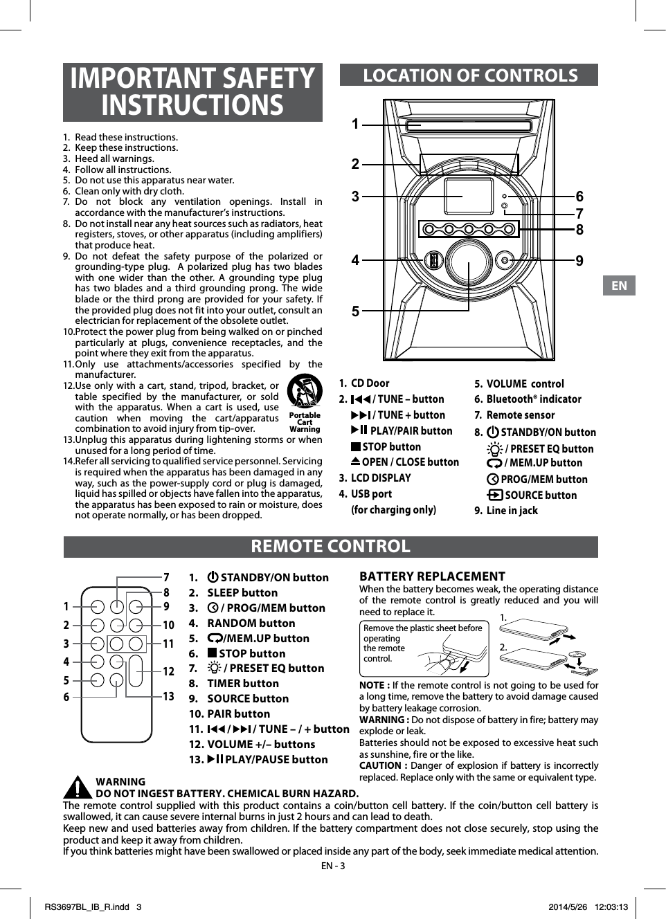 ENENEN - 31.  Read these instructions.2.  Keep these instructions.3.  Heed all warnings.4.  Follow all instructions.5.  Do not use this apparatus near water.6.  Clean only with dry cloth.7. Do not block any ventilation openings. Install in accordance with the manufacturer’s instructions.8.  Do not install near any heat sources such as radiators, heat registers, stoves, or other apparatus (including amplifiers) that produce heat.9.  Do  not  defeat  the  safety  purpose  of  the  polarized  or grounding-type plug.  A polarized plug has two blades with one wider than the other. A grounding type plug has two blades and a third grounding prong. The wide blade or the third prong are provided for your safety. If the provided plug does not fit into your outlet, consult an electrician for replacement of the obsolete outlet.10. Protect the power plug from being walked on or pinched particularly at plugs, convenience receptacles, and the point where they exit from the apparatus.11. Only use attachments/accessories specified by the manufacturer.12. Use only with a cart, stand, tripod, bracket, or table specified by the manufacturer, or sold with the apparatus. When a cart is used, use caution when moving the cart/apparatus combination to avoid injury from tip-over.13. Unplug this apparatus during lightening storms or when unused for a long period of time.14. Refer all servicing to qualified service personnel. Servicing is required when the apparatus has been damaged in any way, such as the power-supply cord or plug is damaged, liquid has spilled or objects have fallen into the apparatus, the apparatus has been exposed to rain or moisture, does not operate normally, or has been dropped.Portable Cart Warning1.  CD Door2.   / TUNE – button   / TUNE + button   PLAY/PAIR button  STOP button   OPEN / CLOSE button3.  LCD DISPLAY 4.  USB port   (for charging only)1.   STANDBY/ON button2.   SLEEP button3.    / PROG/MEM button4.   RANDOM button5.   /MEM.UP button6.   STOP button7.   / PRESET EQ button8.  TIMER button9.  SOURCE button10. PAIR button11.   /   / TUNE – / + button12. VOLUME +/– buttons 13.   PLAY/PAUSE button78910111213123456REMOTE CONTROLBATTERY REPLACEMENTWhen the battery becomes weak, the operating distance of the remote control is greatly reduced and you will need to replace it. NOTE : If the remote control is not going to be used for a long time, remove the battery to avoid damage caused by battery leakage corrosion.WARNING : Do not dispose of battery in fire; battery may explode or leak.Batteries should not be exposed to excessive heat such as sunshine, fire or the like.CAUTION : Danger of explosion if battery is incorrectly replaced. Replace only with the same or equivalent type.WARNING DO NOT INGEST BATTERY. CHEMICAL BURN HAZARD. The remote control supplied with this product contains a coin/button cell battery. If the coin/button cell battery is swallowed, it can cause severe internal burns in just 2 hours and can lead to death. Keep new and used batteries away from children. If the battery compartment does not close securely, stop using the product and keep it away from children. If you think batteries might have been swallowed or placed inside any part of the body, seek immediate medical attention.Remove the plastic sheet before operating the remote control.1.2.IMPORTANT SAFETY INSTRUCTIONSLOCATION OF CONTROLS5.  VOLUME  control6.  Bluetooth® indicator7.  Remote sensor8.   STANDBY/ON button  / PRESET EQ button  / MEM.UP button  PROG/MEM button   SOURCE button 9.  Line in jack123679845RS3697BL_IB_R.indd   3 2014/5/26   12:03:13