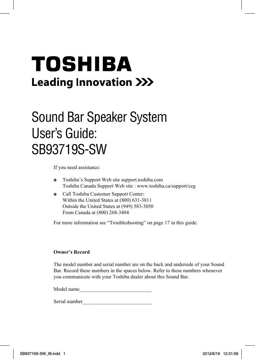 1For more information see “Troubleshooting” on page 17 in this guide.Owner’s RecordThe model number and serial number are on the back and underside of your Sound Bar. Record these numbers in the spaces below. Refer to these numbers whenever you communicate with your Toshiba dealer about this Sound Bar.Model name____________________________Serial number___________________________Sound Bar Speaker SystemUser’s Guide: SB93719S-SWIf you need assistance:   Toshiba’s Support Web site support.toshiba.com  Toshiba Canada Support Web site : www.toshiba.ca/support/ceg   Call Toshiba Customer Support Center:  Within the United States at (800) 631-3811  Outside the United States at (949) 583-3050  From Canada at (800) 268-3404SB93719S-SW_IB.indd   1 2012/6/19   12:31:58