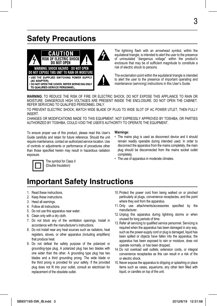 3Safety PrecautionsImportant Safety InstructionsThe  lightning  ash  with  an  arrowhead  symbol,  within  the equilateral triangle, is intended to alert the user to the presence of  uninsulated  “dangerous  voltage”  within  the  product’s enclosure that may  be  of sufcient magnitude  to  constitute a risk of electric shock to persons.The exclamation point within the equilateral triangle is intended to  alert  the  user  to  the  presence  of  important  operating  and maintenance (servicing) instructions in this User’s Guide.To  ensure  proper  use  of  this  product,  please  read  this  User’s Guide carefully and  retain  for future reference.  Should the unit require maintenance, contact an authorized service location. Use of controls  or  adjustments or  performance  of procedures  other than  those  specied  herein  may  result  in  hazardous  radiation exposure.Warnings:•  The  mains  plug  is  used  as  disconnect  device  and  it  should remain  readily  operable  during  intended  used.  In  order  to disconnect the apparatus from the mains completely, the main plug  should  be  disconnected  from  the  mains  socket  outlet completely. •  The use of apparatus in moderate climates.The symbol for Class II (Double lnsulation)1.  Read these instructions.2.  Keep these instructions.3.  Heed all warnings.4.  Follow all instructions.5.  Do not use this apparatus near water.6.  Clean only with a dry cloth.7.  Do  not  block  any  of  the  ventilation  openings.  Install  in accordance with the manufacturer’s instructions.8.  Do not install near any heat sources such as radiators, heat registers,  stoves,  or  other  apparatus  (including  ampliers) that produce heat.9.  Do  not  defeat  the  safety  purpose  of  the  polarized  or grounding-type  plug.  A  polarized  plug  has  two  blades  with one  wider  than  the  other.  A  grounding  type  plug  has  two blades  and  a  third  grounding  prong.  The  wide  blade  or the  third  prong  is  provided  for  your  safety.  If  the  provided plug  does  not  t  into  your  outlet,  consult  an  electrician  for replacement of the obsolete outlet.10. Protect  the  power  cord  from  being  walked  on  or  pinched particularly at plugs, convenience receptacles, and the point where they exit from the apparatus.11. Only  use  attachments/accessories  specied  by  the manufacturer.12. Unplug  this  apparatus  during  lightning  storms  or  when unused for long periods of time.13. Refer all servicing to qualied service personnel. Servicing is required when the apparatus has been damaged in any way, such as the power-supply cord or plug is damaged, liquid has been  spilled  or  objects  have  fallen  into  the  apparatus,  the apparatus has  been  exposed to  rain  or  moisture,  does  not operate normally, or has been dropped.14. Do  not  overload  wall  outlets;  extension  cords,  or  integral convenience  receptacles  as  this  can  result  in  a  risk  of  re or electric shock. 15. Never expose the apparatus to dripping or splashing or place items  such  as  vases,  aquariums,  any  other  item  lled  with liquid, or candles on top of the unit. WARNING:  TO  REDUCE  THE  RISK  OF  FIRE  OR  ELECTRIC  SHOCK,  DO  NOT  EXPOSE  THIS  APPLIANCE  TO  RAIN  OR MOISTURE.  DANGEROUS  HIGH  VOLTAGES  ARE  PRESENT  INSIDE  THE  ENCLOSURE.  DO  NOT  OPEN  THE  CABINET. REFER SERVICING TO QUALIFIED PERSONNEL ONLY.TO PREVENT ELECTRIC SHOCK, MATCH  WIDE  BLADE OF PLUG TO WIDE SLOT OF AC POWER UTLET, THEN FULLY INSERT.CHANGES OR MODIFICATIONS MADE TO THIS EQUIPMENT, NOT EXPRESSLY APPROVED BY TOSHIBA, OR PARTIES AUTHORIZED BY TOSHIBA, COULD VOID THE USER’S AUTHORITY TO OPERATE THE EQUIPMENT.SB93719S-SW_IB.indd   3 2012/6/19   12:31:58