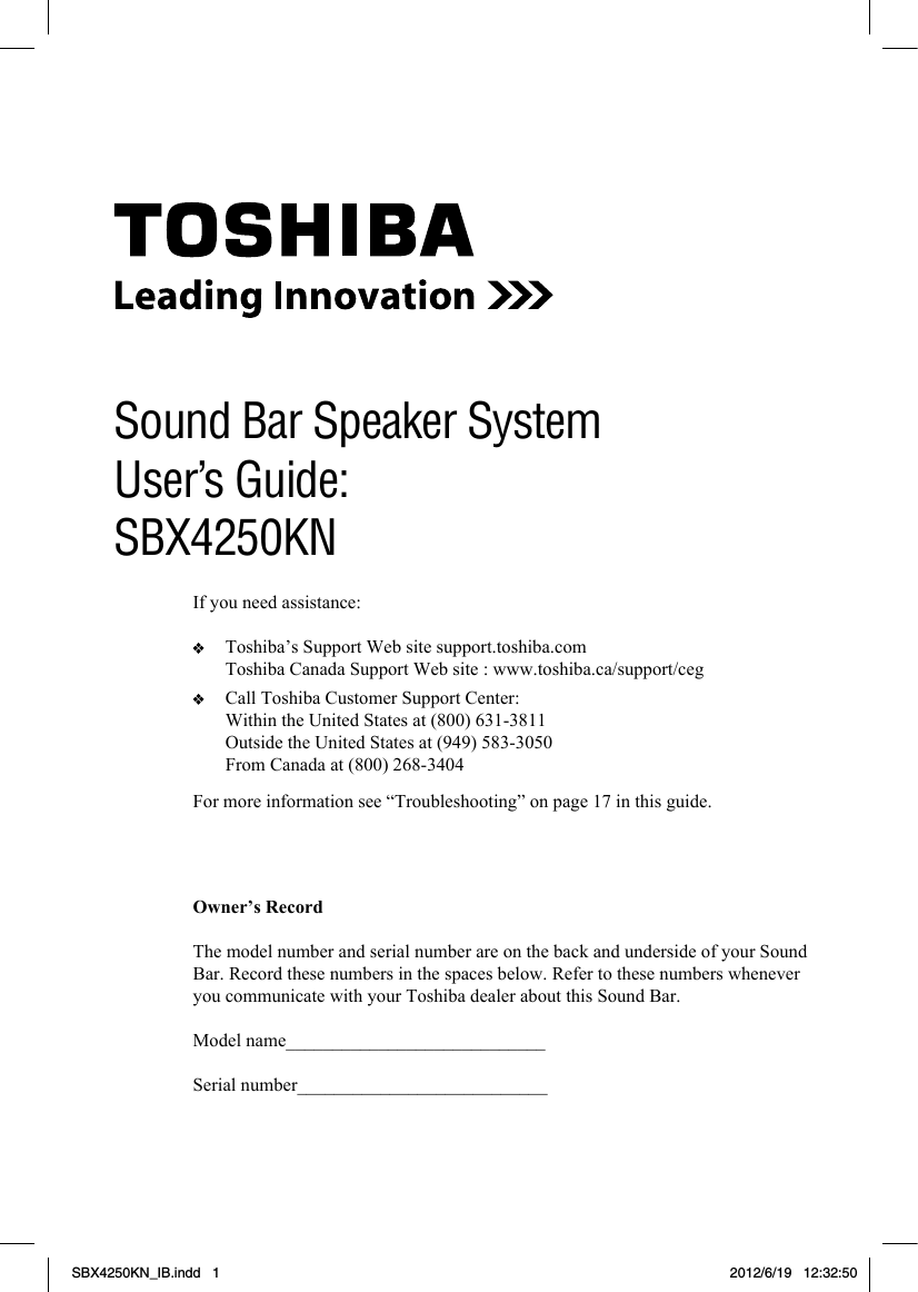 1For more information see “Troubleshooting” on page 17 in this guide.Owner’s RecordThe model number and serial number are on the back and underside of your Sound Bar. Record these numbers in the spaces below. Refer to these numbers whenever you communicate with your Toshiba dealer about this Sound Bar.Model name____________________________Serial number___________________________Sound Bar Speaker SystemUser’s Guide: SBX4250KNIf you need assistance:   Toshiba’s Support Web site support.toshiba.com  Toshiba Canada Support Web site : www.toshiba.ca/support/ceg   Call Toshiba Customer Support Center:  Within the United States at (800) 631-3811  Outside the United States at (949) 583-3050  From Canada at (800) 268-3404SBX4250KN_IB.indd   1 2012/6/19   12:32:50