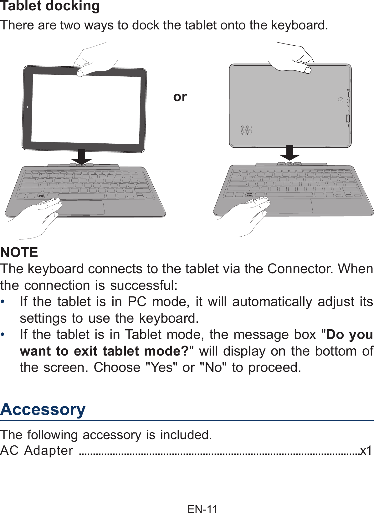                                                EN-11 NOTEThe keyboard connects to the tablet via the Connector. When the connection is successful: •  If the tablet is in PC mode, it will automatically adjust its settings to use the keyboard.•  If the tablet is in Tablet mode, the message box &quot;Do you want to exit tablet mode?&quot; will display on the bottom of the screen. Choose &quot;Yes&quot; or &quot;No&quot; to proceed.There are two ways to dock the tablet onto the keyboard.orTablet dockingAccessoryThe following accessory is included.AC Adapter ....................................................................................................x1