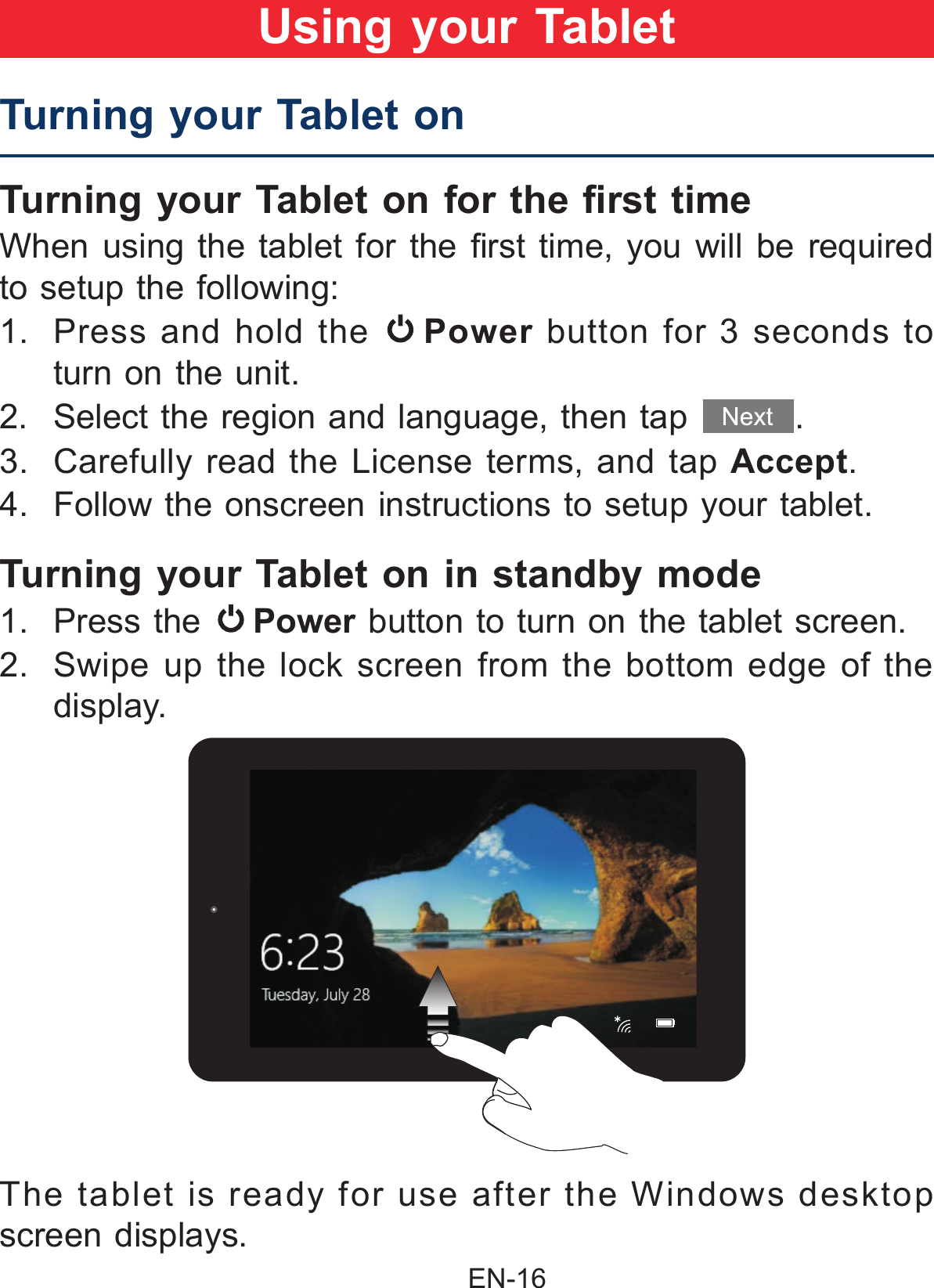                                                EN-16 Turning your Tablet onTurning your Tablet on for the rst time When using  the tablet  for  the rst  time, you  will  be required to setup the following:  1. Press and hold the  Power button for 3 seconds to turn on the unit.2.  Select the region and language, then tap  .3.  Carefully read the License terms, and tap Accept.4.  Follow the onscreen instructions to setup your tablet. Turning your Tablet on in standby mode 1. Press the  Power button to turn on the tablet screen.2.  Swipe up the lock screen from the bottom edge of the display.Using your TabletThe tablet is ready for use after the Windows desktop screen displays.