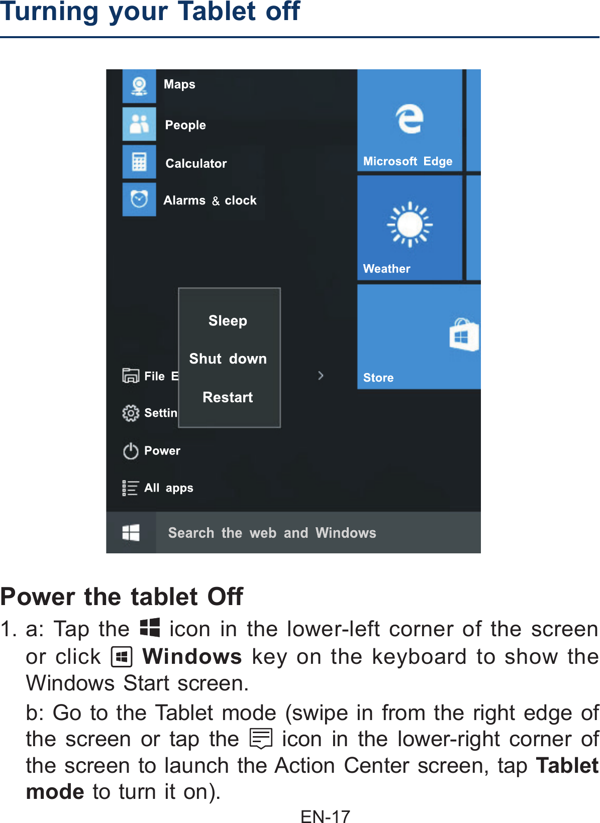                                               EN-17 Power the tablet Off 1. a: Tap the   icon in the lower-left corner of the screen or click   Windows key on the keyboard to show the Windows Start screen.  b: Go to the Tablet mode (swipe in from the right edge of the screen or tap the   icon in the lower-right corner of the screen to launch the Action Center screen, tap Tablet mode to turn it on).Turning your Tablet off