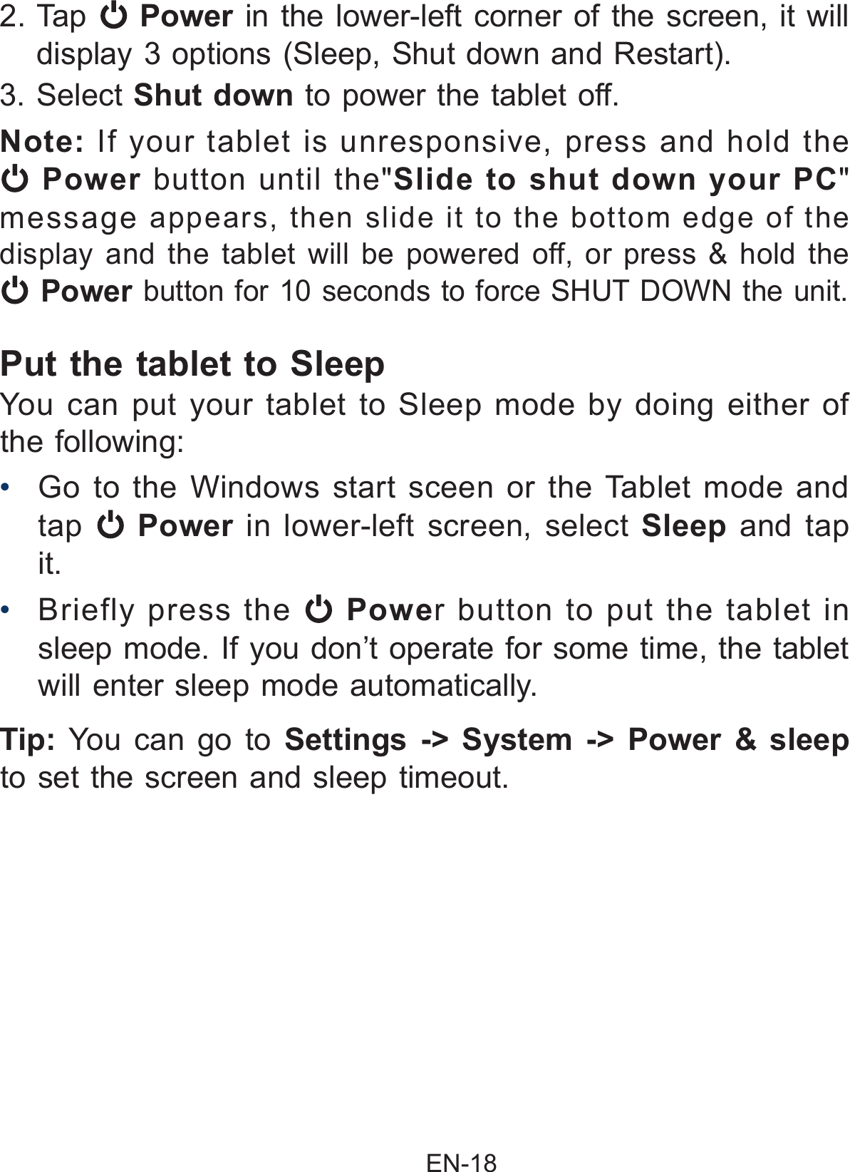                                                EN-18 Put the tablet to Sleep You can put your tablet to Sleep mode by doing either of the following:•  Go to the Windows start sceen or the Tablet mode and tap   Power  in lower-left screen, select  Sleep and tap it.•  Briefly press the   Power button to put the tablet in sleep mode. If you don’t operate for some time, the tablet will enter sleep mode automatically. Tip: You can go to Settings -&gt; System -&gt; Power &amp; sleep to set the screen and sleep timeout.2. Tap   Power in the lower-left corner of the screen, it will display 3 options (Sleep, Shut down and Restart). 3. Select Shut down to power the tablet off. Note: If your tablet is unresponsive, press and hold the  Power button until the&quot;Slide to shut down your PC&quot; message  appears, then slide it to the bottom edge of the display and the tablet will be powered off, or press &amp; hold the  Power button for 10 seconds to force SHUT DOWN the unit. 