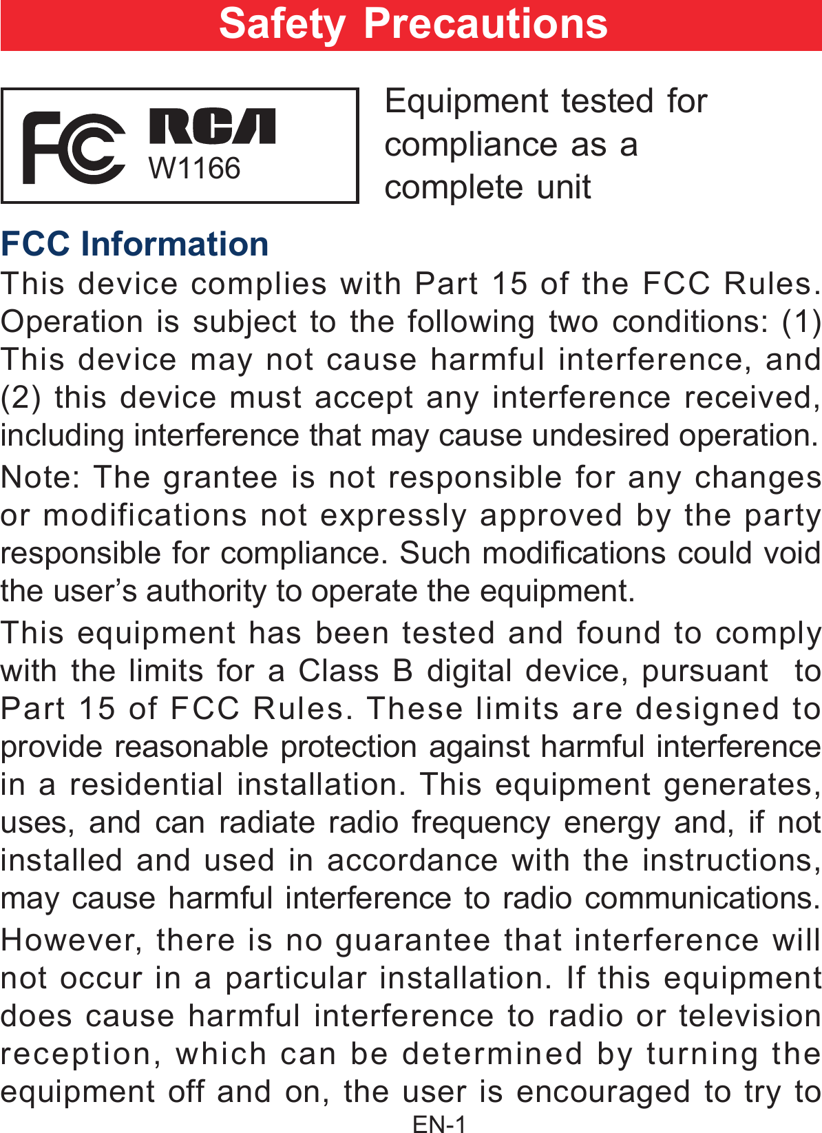                                                EN-1 FCC InformationThis device complies with Part 15 of the FCC Rules. Operation is subject to the following two conditions: (1) This device may not cause harmful interference, and (2) this device must accept any interference received, including interference that may cause undesired operation.Note: The grantee is not responsible for any changes or modifications not expressly approved by the party responsible for compliance. Such modifications could void the user’s authority to operate the equipment. This equipment has been tested and found to comply with the limits for a Class B digital device, pursuant  to Part 15 of FCC Rules. These limits are designed to provide reasonable protection against harmful interference in a residential installation. This equipment generates, uses, and can radiate radio frequency energy and, if not installed and used in accordance with the instructions, may cause harmful interference to radio communications.However, there is no guarantee that interference will not occur in a particular installation. If this equipment does cause harmful interference to radio or television reception, which can be determined by turning the equipment off and on, the user is encouraged to try to Safety PrecautionsEquipment tested forcompliance as acomplete unit W1166