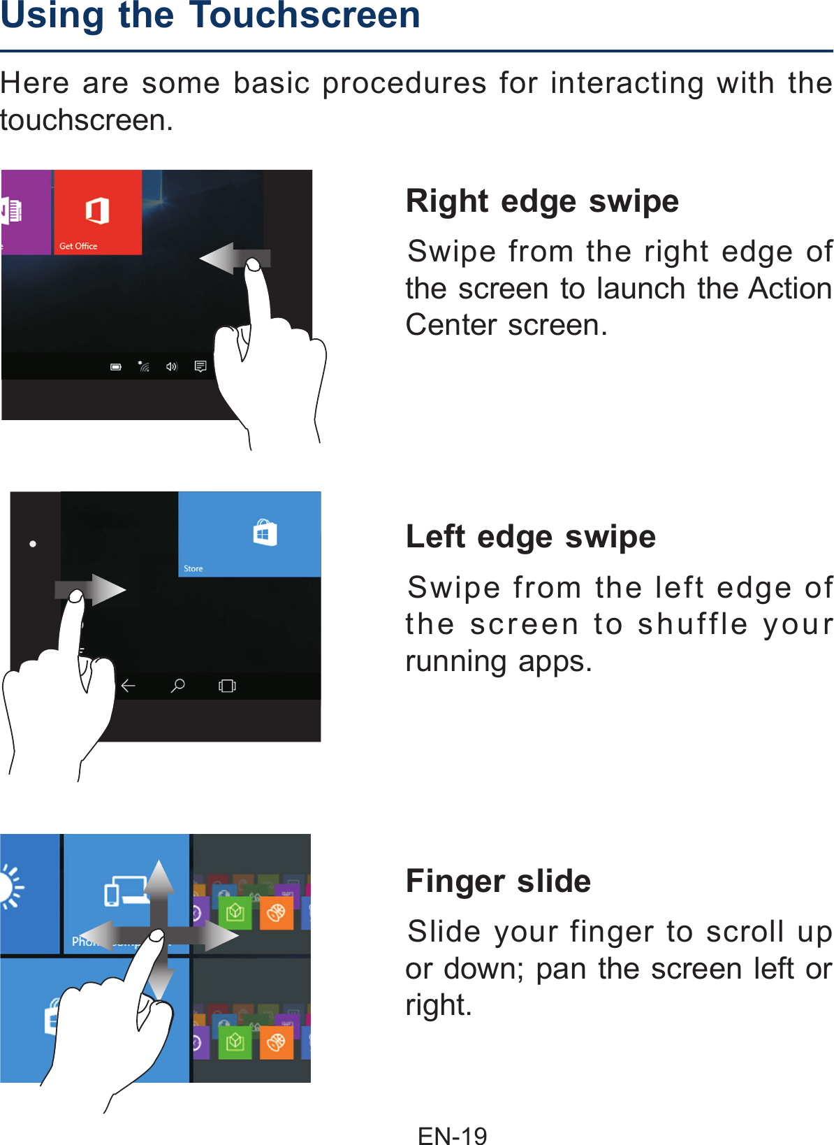                                               EN-19 Finger slide  Slide your finger to scroll up or down; pan the screen left or right.Left edge swipe  Swipe from the left edge of the screen to shuffle your running apps.Here are some basic procedures for interacting with the touchscreen.Right edge swipe  Swipe from the right edge of the screen to launch the Action Center screen.Using the Touchscreen