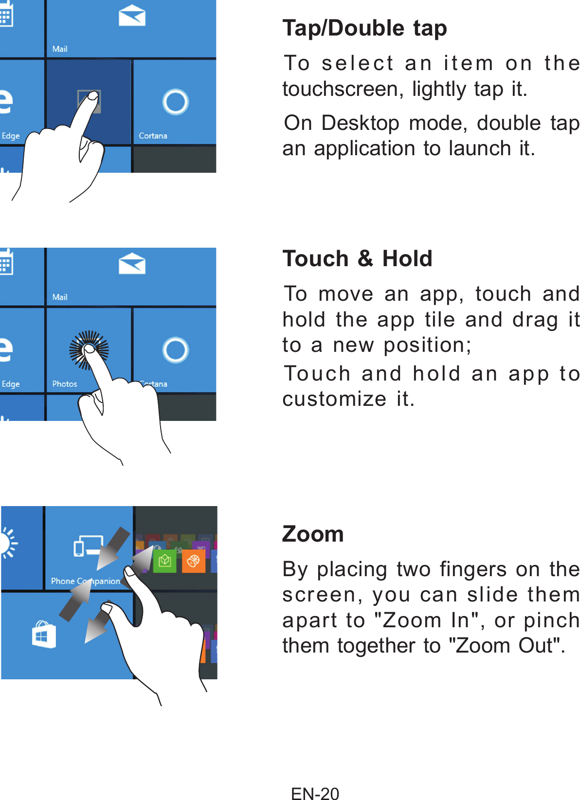                                                EN-20 Zoom  By placing two fingers on the screen, you can slide them apart to &quot;Zoom In&quot;, or pinch them together to &quot;Zoom Out&quot;. Tap/Double tap  To select an item on the touchscreen, lightly tap it.On Desktop mode, double tap an application to launch it.Touch &amp; Hold To move an app, touch and hold the app tile and drag it to a new position; Touch and hold an app to customize it.