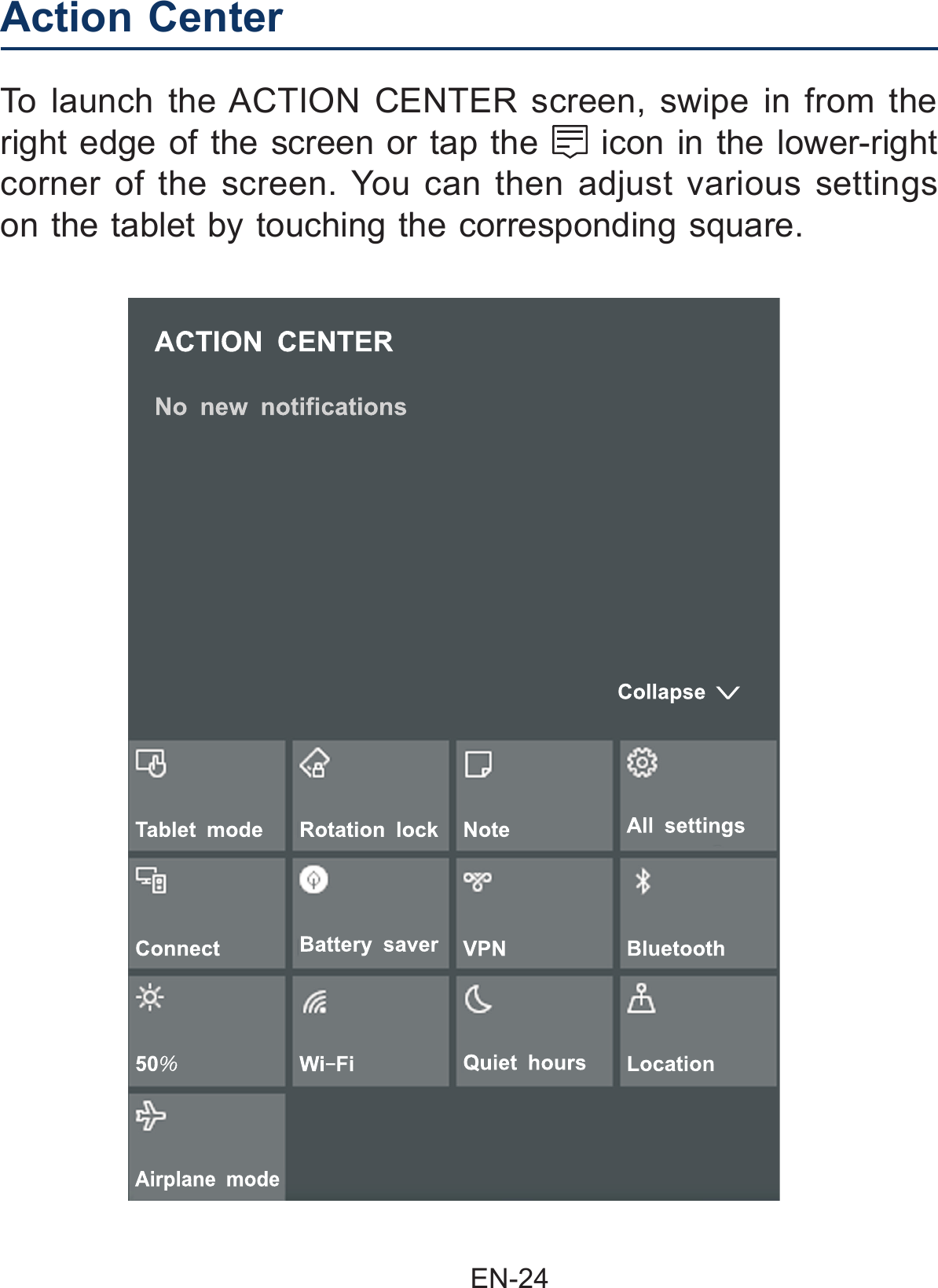                                                EN-24 Action Center  To launch the ACTION CENTER screen, swipe in from the right edge of the screen or tap the   icon in the lower-right corner of the screen. You can then adjust various settings on the tablet by touching the corresponding square.