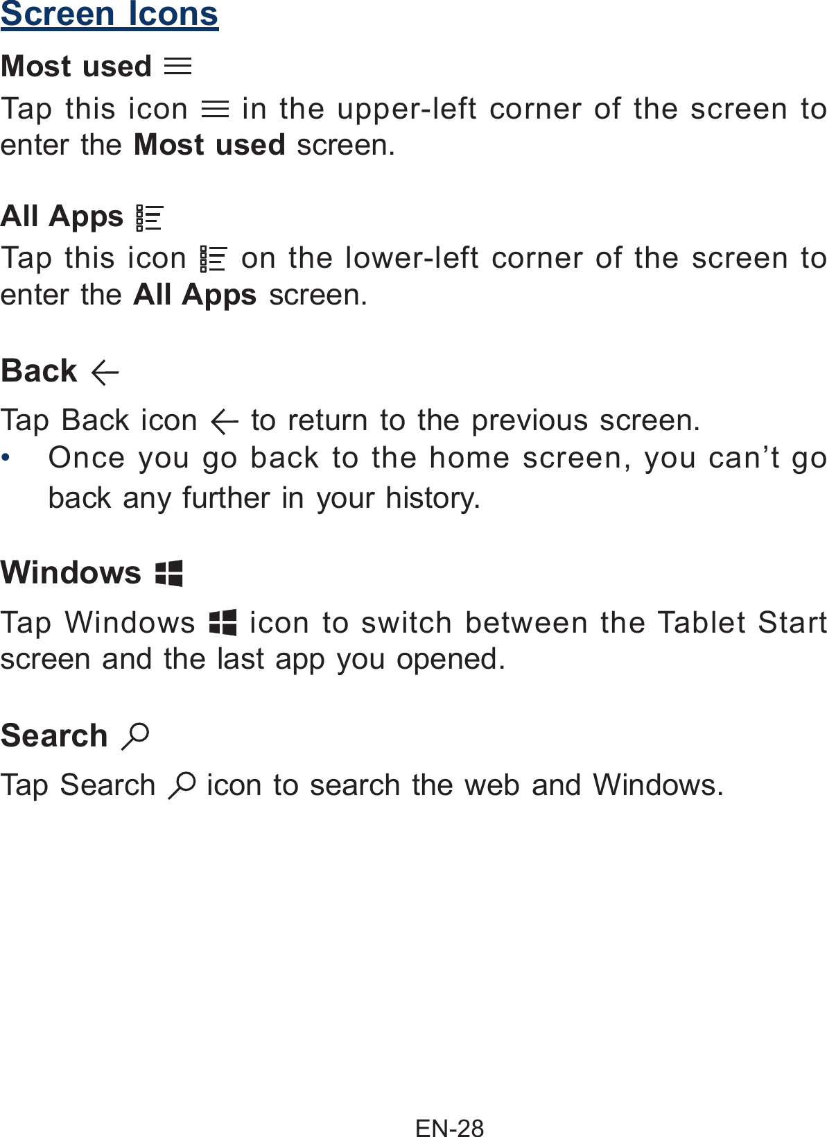                                                EN-28 Screen IconsMost used     Tap this icon   in the upper-left corner of the screen to enter the Most used screen. Back   Tap Back icon   to return to the previous screen.• Once you go back to the home screen, you can’t go back any further in your history.Windows   Tap Windows   icon to switch between the Tablet Start screen and the last app you opened.All Apps     Tap this icon   on the lower-left corner of the screen to enter the All Apps screen.Search   Tap Search   icon to search the web and Windows.