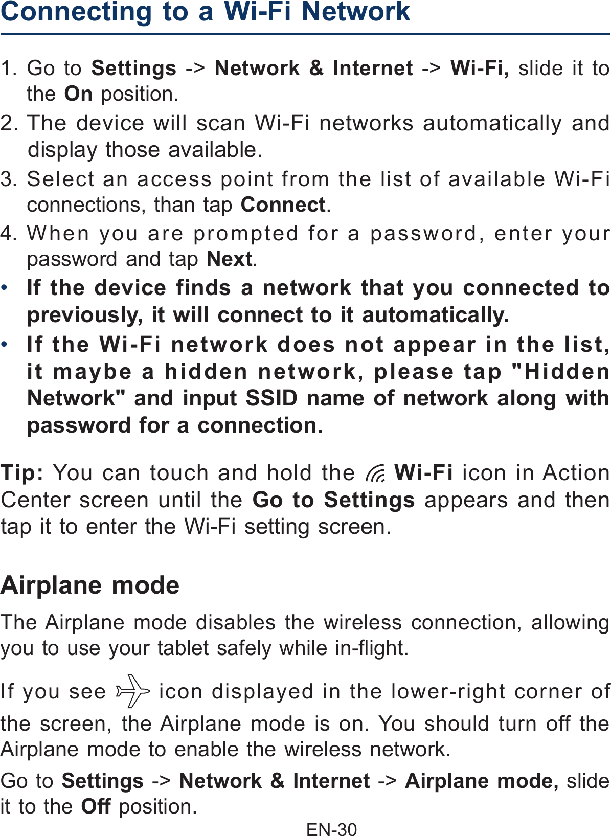                                               EN-30 Airplane modeIf you see   icon displayed in the lower-right corner of the screen, the Airplane mode is on. You should turn off the Airplane mode to enable the wireless network.Go to Settings -&gt; Network &amp; Internet -&gt; Airplane mode, slide it to the Off position.The Airplane mode disables the wireless connection, allowing you to use your tablet safely while in-ight.1. Go to Settings -&gt; Network &amp; Internet -&gt;  Wi-Fi,  slide it to the On position.2. The device will scan Wi-Fi networks automatically and display those available.3. Select an access point from the list of available Wi-Fi connections, than tap Connect.4. When you are prompted for a password, enter your password and tap Next.•  If the device finds a network that you connected to previously, it will connect to it automatically.•  If the Wi-Fi network does not appear in the list, it maybe a hidden network, please tap &quot;Hidden Network&quot; and input SSID name of network along with password for a connection.Connecting to a Wi-Fi Network  Tip: You can touch and hold the   Wi-Fi  icon in Action Center screen until the Go to Settings appears and then tap it to enter the Wi-Fi setting screen.
