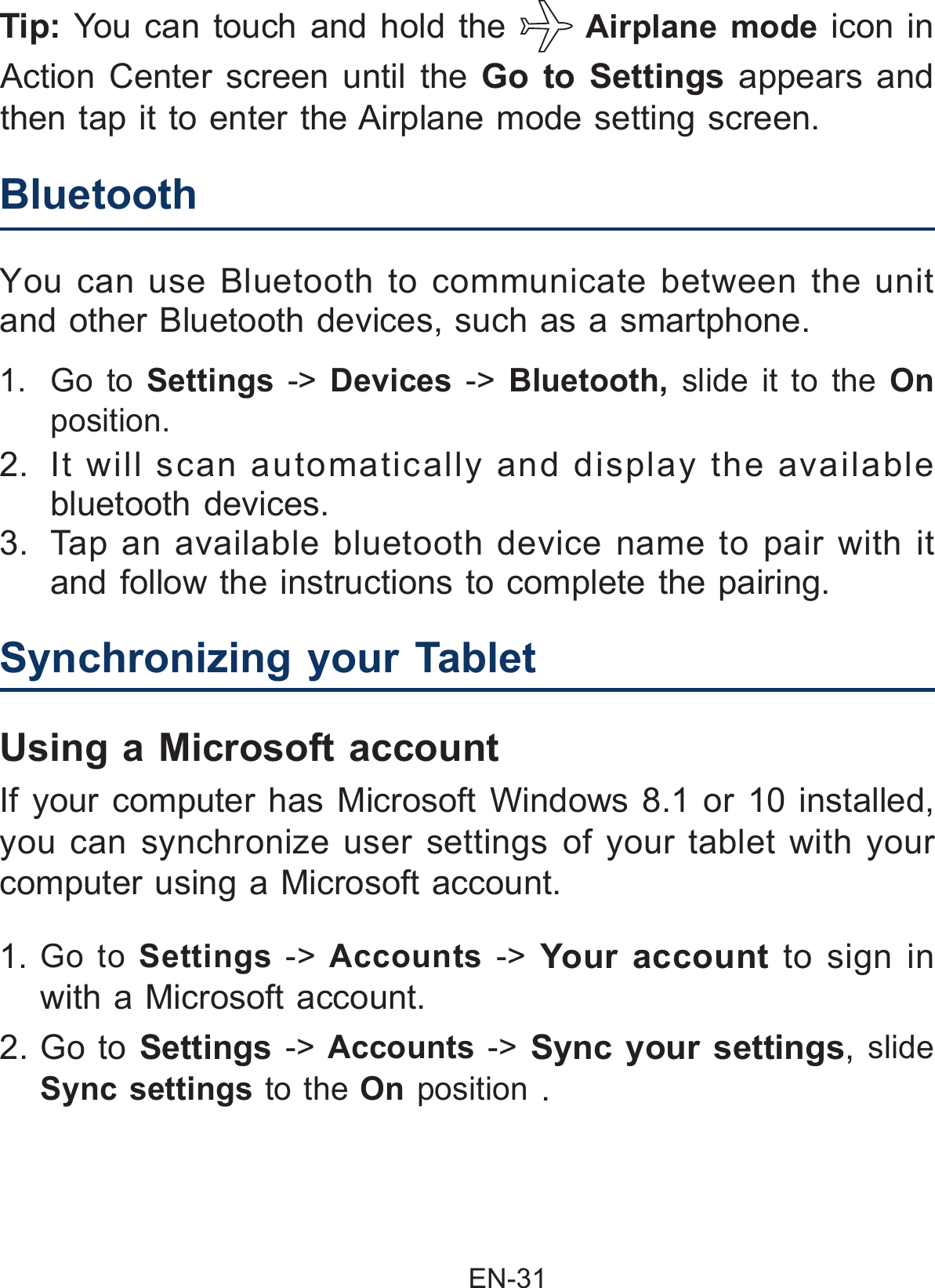                                                EN-31 1. Go to Settings -&gt; Accounts  -&gt; Your account to sign in with a Microsoft account.Synchronizing your Tablet  If your computer has Microsoft Windows 8.1 or 10 installed, you can synchronize user settings of your tablet with your computer using a Microsoft account.Using a Microsoft account2. Go to Settings -&gt;  Accounts  -&gt; Sync your settings, slide Sync settings to the On position .1.  Go to Settings -&gt; Devices  -&gt;  Bluetooth,  slide it to the On position.2.  It will scan automatically and display the available bluetooth devices.  3.  Tap an available bluetooth device name to pair with it and follow the instructions to complete the pairing.Bluetooth  You can use Bluetooth to communicate between the unit and other Bluetooth devices, such as a smartphone.Tip: You can touch and hold the   Airplane mode icon in Action Center screen until the Go to Settings appears and then tap it to enter the Airplane mode setting screen.