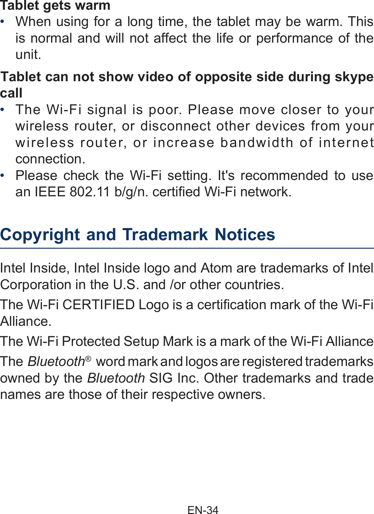                                                EN-34 Copyright and Trademark Notices     Intel Inside, Intel Inside logo and Atom are trademarks of Intel Corporation in the U.S. and /or other countries. The Wi-Fi CERTIFIED Logo is a certification mark of the Wi-Fi Alliance. The Wi-Fi Protected Setup Mark is a mark of the Wi-Fi AllianceThe Bluetooth®  word mark and logos are registered trademarks owned by the Bluetooth SIG Inc. Other trademarks and trade names are those of their respective owners.Tablet gets warm• When using for a long time, the tablet may be warm. This is normal and will not affect the life or performance of the unit.Tablet can not show video of opposite side during skype call  •  The Wi-Fi signal is poor. Please move closer to your wireless router, or disconnect other devices from your wireless router, or increase bandwidth of internet connection.•  Please check the Wi-Fi setting. It&apos;s recommended to use an IEEE 802.11 b/g/n. certified Wi-Fi network.  