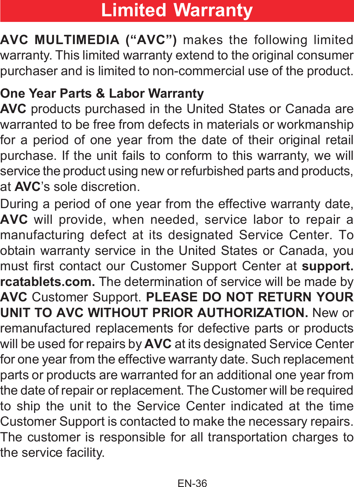                                                EN-36 AVC MULTIMEDIA (“AVC”) makes the following limited warranty. This limited warranty extend to the original consumer purchaser and is limited to non-commercial use of the product.One Year Parts &amp; Labor WarrantyAVC products purchased in the United States or Canada are warranted to be free from defects in materials or workmanship for a period of one year from the date of their original retail purchase. If the unit fails to conform to this warranty, we will service the product using new or refurbished parts and products, at AVC’s sole discretion.During a period of one year from the effective warranty date, AVC will provide, when needed, service labor to repair a manufacturing defect at its designated Service Center. To obtain warranty service in the United States or Canada, you must rst  contact our Customer Support Center at support.rcatablets.com. The determination of service will be made by AVC Customer Support. PLEASE DO NOT RETURN YOUR UNIT TO AVC WITHOUT PRIOR AUTHORIZATION. New or remanufactured replacements for defective parts or products will be used for repairs by AVC at its designated Service Center for one year from the effective warranty date. Such replacement parts or products are warranted for an additional one year from the date of repair or replacement. The Customer will be required to ship the unit to the Service Center indicated at the time Customer Support is contacted to make the necessary repairs. The customer is responsible for all transportation charges to the service facility.Limited Warranty