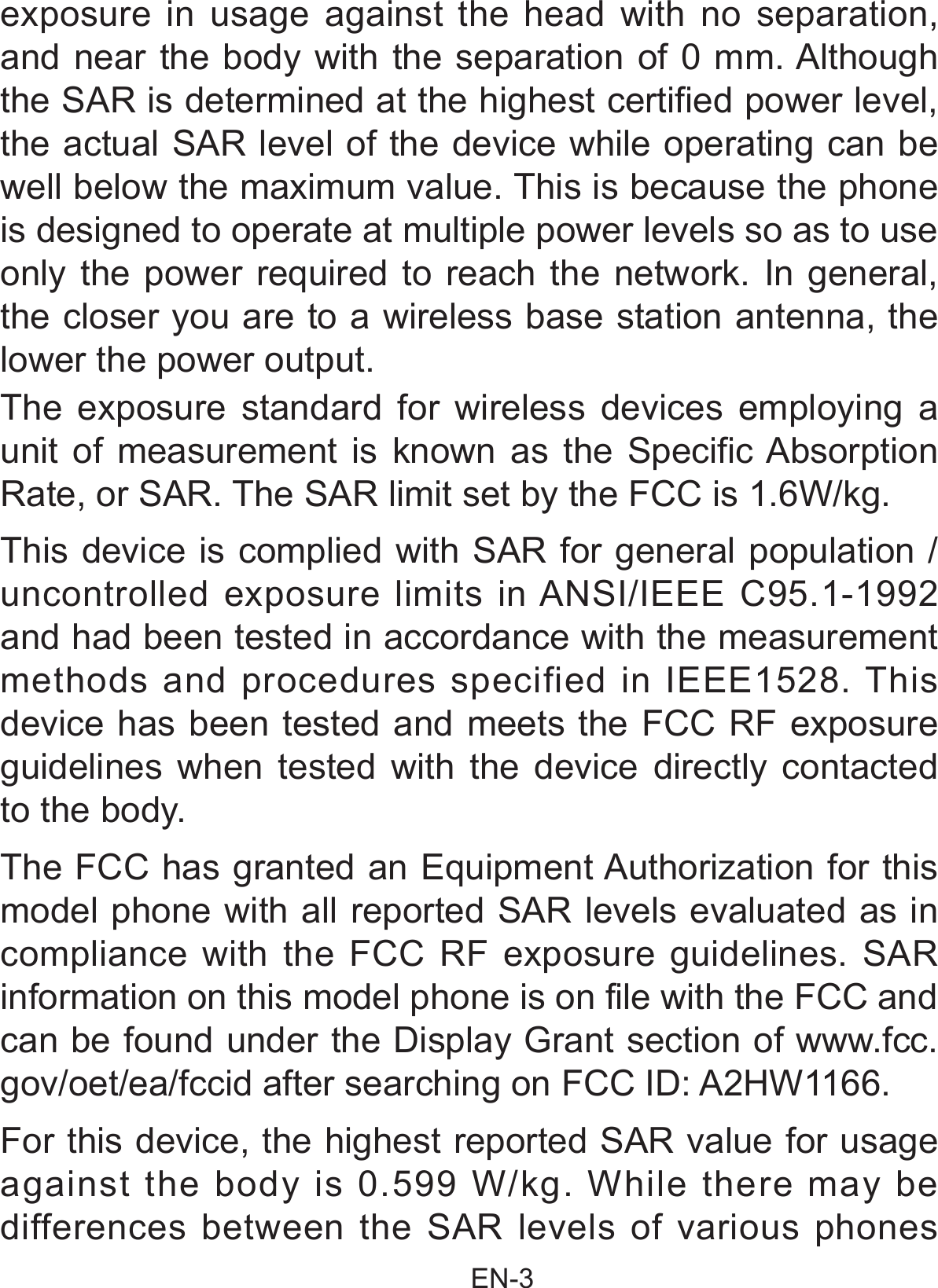                                                EN-3 exposure in usage against the head with no separation, and near the body with the separation of 0 mm. Although the SAR is determined at the highest certified power level, the actual SAR level of the device while operating can be well below the maximum value. This is because the phone is designed to operate at multiple power levels so as to use only the power required to reach the network. In general, the closer you are to a wireless base station antenna, the lower the power output. The exposure standard for wireless devices employing a unit of measurement is known as the Specific Absorption Rate, or SAR. The SAR limit set by the FCC is 1.6W/kg. This device is complied with SAR for general population /uncontrolled exposure limits in ANSI/IEEE C95.1-1992 and had been tested in accordance with the measurement methods and procedures specified in IEEE1528. This device has been tested and meets the FCC RF exposure guidelines when tested with the device directly contacted to the body.  The FCC has granted an Equipment Authorization for this model phone with all reported SAR levels evaluated as in compliance with the FCC RF exposure guidelines. SAR information on this model phone is on file with the FCC and can be found under the Display Grant section of www.fcc.gov/oet/ea/fccid after searching on FCC ID: A2HW1166.For this device, the highest reported SAR value for usage against the body is 0.599 W/kg. While there may be differences between the SAR levels of various phones 