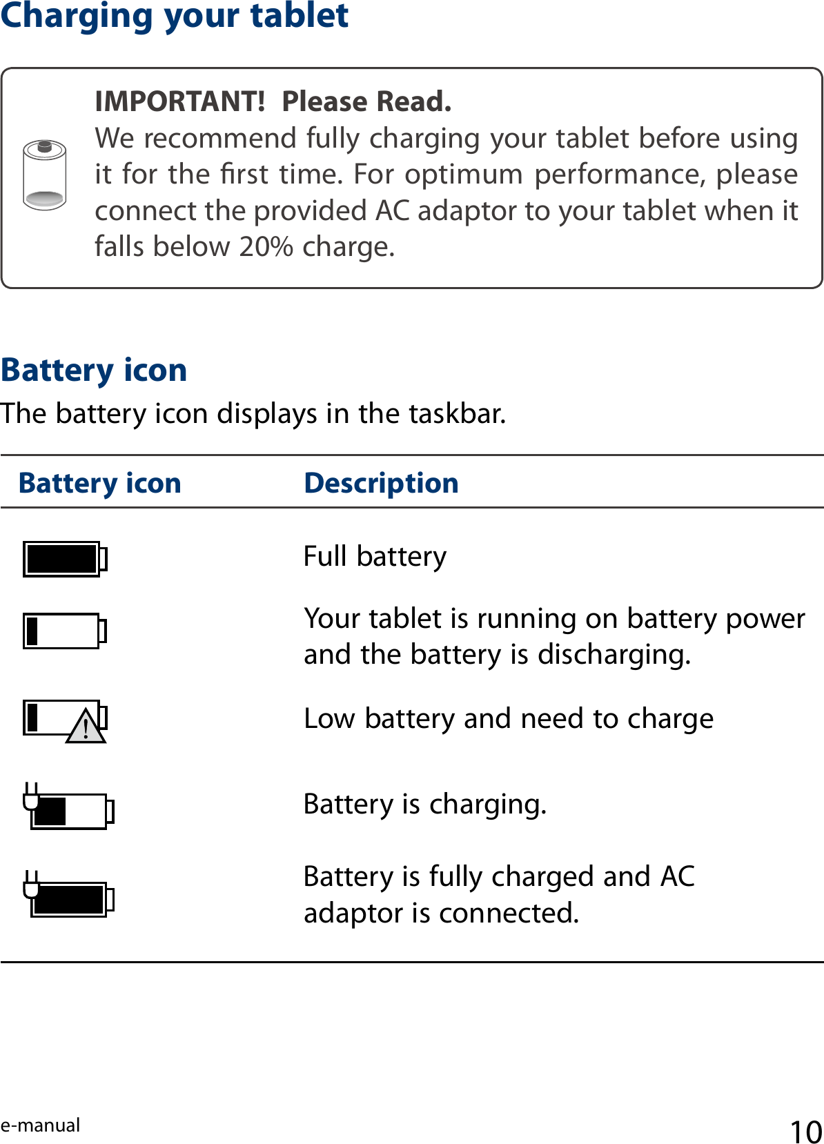e-manual 10Charging your tabletIMPORTANT!  Please Read.We recommend fully charging your tablet before using it for the  rst  time. For optimum performance, please connect the provided AC adaptor to your tablet when it falls below 20% charge.Full battery Low battery and need to charge Your tablet is running on battery power and the battery is discharging.Battery is charging.Battery is fully charged and AC adaptor is connected.Battery icon Description Battery iconThe battery icon displays in the taskbar.