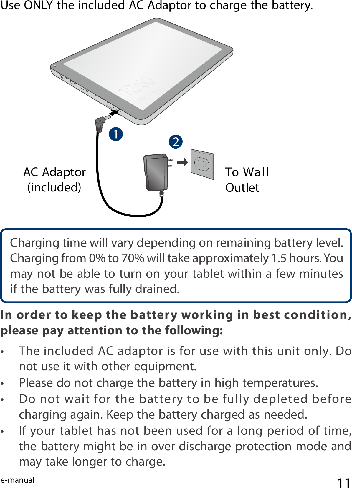 e-manual 11Use ONLY the included AC Adaptor to charge the battery.AC Adaptor(included) Charging time will vary depending on remaining battery level. Charging from 0% to 70% will take approximately 1.5 hours. You may not be able to turn on your tablet within a few minutes if the battery was fully drained.In order to keep the battery working in best condition, please pay attention to the following:•  The included AC adaptor is for use with this unit only. Do not use it with other equipment.•  Please do not charge the battery in high temperatures.•  Do not  wait for  the battery  to  be fully  depleted  before charging again. Keep the battery charged as needed.•  If your tablet has not been used for a long period of time, the battery might be in over discharge protection mode and may take longer to charge.To Wall Outlet