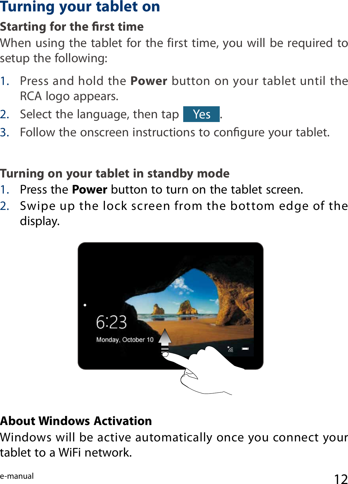 e-manual 121. Press and hold the Power button on your tablet until the RCA logo appears.2. Select the language, then tap  .3. Follow the onscreen instructions to congure your tablet. Turning on your tablet in standby mode 1.  Press the Power button to turn on the tablet screen.2. Swipe up  the  lock screen from  the  bottom  edge  of the display.About Windows Activation Windows will be active automatically once you connect your tablet to a WiFi network.Turning your tablet onStarting for the rst time When using the tablet for the first time, you will be required to setup the following:  