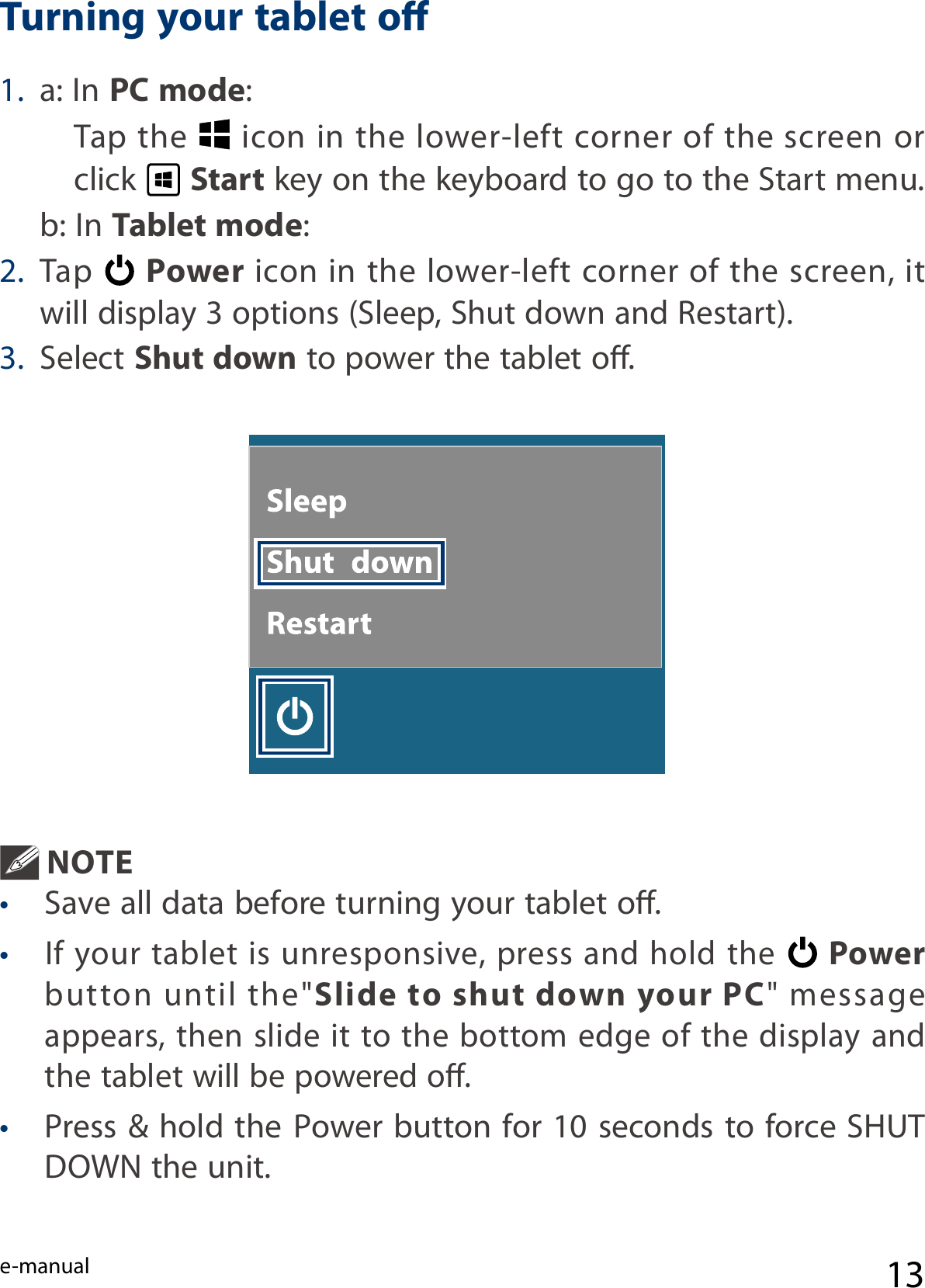 e-manual 131. a: In PC mode: Tap the   icon in the lower-left corner of the screen or click   Start key on the keyboard to go to the Start menu.  b: In Tablet mode:2. Tap   Power icon in the lower-left corner of the screen, it will display 3 options (Sleep, Shut down and Restart). 3. Select Shut down to power the tablet o. Turning your tablet o NOTE •  Save all data before turning your tablet o.• If your tablet  is  unresponsive,  press and  hold  the  Power button  until  the&quot;Slide to shut down your PC&quot;  message appears, then slide it to the bottom edge of the display and the tablet will be powered o.• Press &amp; hold the Power button for 10 seconds to force SHUT DOWN the unit.